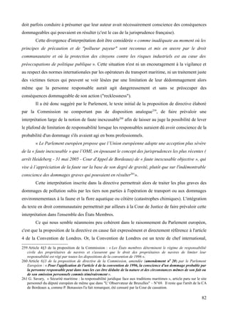 doit parfois conduire à présumer que leur auteur avait nécessairement conscience des conséquences
dommageables qui pouvaient en résulter (c'est le cas de la jurisprudence française).
Cette divergence d'interprétation doit être considérée « comme inadéquate au moment où les
principes de précaution et de "pollueur payeur" sont reconnus et mis en œuvre par le droit
communautaire et où la protection des citoyens contre les risques industriels est au cœur des
préoccupations de politique publique ». Cette situation n'est ni un encouragement à la vigilance et
au respect des normes internationales par les opérateurs du transport maritime, ni un traitement juste
des victimes tierces qui peuvent se voir lésées par une limitation de leur dédommagement alors
même que la personne responsable aurait agit dangereusement et sans se préoccuper des
conséquences dommageable de son action ("recklessness").
Il a été donc suggéré par le Parlement, le texte initial de la proposition de directive élaboré
par la Commission ne comportant pas de disposition analogue259
, de faire prévaloir une
interprétation large de la notion de faute inexcusable260
afin de laisser au juge la possibilité de lever
le plafond de limitation de responsabilité lorsque les responsables auraient dû avoir conscience de la
probabilité d'un dommage s'ils avaient agi en bons professionnels.
« Le Parlement européen propose que l’Union européenne adopte une acception plus sévère
de la « faute inexcusable » que l’OMI, en épousant le concept des jurisprudences les plus récentes (
arrêt Heideberg - 31 mai 2005 - Cour d'Appel de Bordeaux) de « faute inexcusable objective », qui
vise à l’appréciation de la faute sur la base de son degré de gravité, plutôt que sur l'indémontrable
conscience des dommages graves qui pouvaient en résulter261
».
Cette interprétation inscrite dans la directive permettrait alors de traiter les plus graves des
dommages de pollution subis par les tiers non parties à l'opération de transport ou aux dommages
environnementaux à la faune et la flore aquatique ou côtière (catastrophes chimiques). L'intégration
du texte en droit communautaire permettrait par ailleurs à la Cour de Justice de faire prévaloir cette
interprétation dans l'ensemble des États Membres.
Ce qui nous semble néanmoins peu cohérent dans le raisonnement du Parlement européen,
c'est que la proposition de la directive en cause fait expressément et directement référence à l'article
4 de la Convention de Londres. Or, la Convention de Londres est un texte de chef international,
259 Article 4§3 de la proposition de la Commission : « Les États membres déterminent le régime de responsabilité
civile des propriétaires de navires et s'assurent que le droit des propriétaires de navires de limiter leur
responsabilité est régi par toutes les dispositions de la convention de 1996 ».
260 Article 6§3 de la proposition de directive de la Commission, amendée (amendement n0
20) par le Parlement
Européen : « Pour l'application de l'article 4 de la convention de 1996, la conscience d'un dommage probable par
la personne responsable peut dans tous les cas être déduite de la nature et des circonstances mêmes de son fait ou
de son omission personnels commis témérairement ».
261 G. Savary, « Sécurité maritime : la responsabilité juridique face aux traditions maritimes », article paru sur le site
personnel du député européen de même que dans "L' Observateur de Bruxelles" – N°69. Il reste que l'arrêt de la CA
de Bordeaux a, comme P. Bonassies l'a fait remarquer, été censuré par la Cour de cassation.
82
 