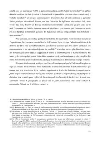 adopté sous les auspices de l'OMI, et pas communautaire, dont l'objectif est d'unifier262
un certain
domaine maritime de droit (celui de la limitation de responsabilité pour des créances maritimes) à
l'échelle mondiale263
et non pas communautaire. L'adoption d'un tel texte amènerait à perturber
l'ordre juridique international, compte tenu que l'intention du législateur international était, nous
l'avons déjà noté, de créer un droit de limitation incontournable. C'était pour ça qu'il a mis sur le
pied l'expression de l'article 4 comme cause de déchéance, pour assurer que l'armateur ne serait
privé du bénéfice de limitation que dans des hypothèses rares de comportements manifestement «
inexcusables »264
.
Pour conclure, on constate que l'esprit et la lettre des deux textes (Convention de Londres et
Proposition de directive) sont essentiellement différents de façon à ce que l'adoption définitive de la
dernière par l'UE aura inévitablement pour corollaire la naissance des deux ordres juridiques (un
communautaire et un international) jouant en parallèle265
et rendant encore plus laborieux l'œuvre
des tribunaux qui seront appelés à appliquer et surtout à interpréter, pour la même institution, des
textes et des notions divergentes. Nous allons nous trouver devant la confusion la plus complète. En
outre, il est loisible qu'un isolationnisme juridique et commercial au détriment de l'Europe soit créé.
Il importe finalement de souligner que l'amendement proposé par le Parlement Européen au
sujet du contenu de la notion de faute inexcusable a soulevé les réserves de la Commission266
qui
énonce que « la description de la conduite supprimant le droit à la limitation (comportement à
partir duquel le propriétaire de navire perd son droit à limiter sa responsabilité) est incomplète et
doit donc être revisitée pour refléter de façon intégrale le dispositif de la directive, à savoir non
seulement l'article 6, paragraphe 3a (fondé sur la faute inexcusable), mais aussi l'article 6,
paragraphe 4 (fondé sur la négligence grave) ».
262 Massimiliano Rimaboschi, op. cit., p. 163 et s. et p. 211 et s.
263 P. Bonassies et C. Scapel, op. cit., n0
10, p. 10 : « L'internationalisme du droit maritime découle de la nature des
choses (...) les réglementations maritimes ont tendu à s'harmoniser et à s'unifier dans une dialectique permanente
du national et de l'international ».
264 Ph. Boisson, préc. : « Il y a un risque de conflit entre droit européen et droit international qui peut devenir source
d’insécurité juridique et de distorsion de concurrence au détriment des armateurs français et européens ».
265 Définissant le champ d'application de la directive, l'article 3§1 prévoit que celle-ci s'applique : a) aux zones
maritimes sous juridiction des États membres, conformément au droit international; b) aux navires d'une jauge
brute égale ou supérieure à 300 tonneaux, à l'exception du régime de responsabilité prévu à l'article 6 qui
s'applique à tous les navires.
266 En effet, la Commission sur les 25 amendements adoptés en 1ère lecture par le Parlement européen, en retient 18
dans leur intégralité. Elle a également retenu, partiellement ou sous réserve de reformulation, 5 amendements parmi
lesquels celui qui porte sur la notion de faute inexcusable. Finalement, la Commission ne peut pas accepter 2 autres
amendements, et en particulier celui demandant la création d’un Fonds de solidarité destiné à couvrir les dommages
causés par un navire n'ayant souscrit aucune garantie financière.
83
 
