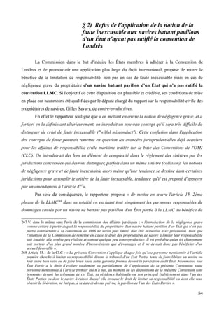 § 2) Refus de l'application de la notion de la
faute inexcusable aux navires battant pavillons
d'un État n'ayant pas ratifié la convention de
Londrès
La Commission dans le but d'induire les États membres à adhérer à la Convention de
Londres et de promouvoir une application plus large du droit international, propose de retirer le
bénéfice de la limitation de responsabilité, non pas en cas de faute inexcusable mais en cas de
négligence grave du propriétaire d'un navire battant pavillon d'un État qui n'a pas ratifié la
convention LLMC. Si l'objectif de cette disposition est plausible et crédible, ses conditions de mise
en place ont néanmoins été qualifiées par le député chargé du rapport sur la responsabilité civile des
propriétaires de navires, Gilles Savary, de contre-productives.
En effet le rapporteur souligne que « en mettant en œuvre la notion de négligence grave, et a
fortiori en la définissant ultérieurement, on introduit un nouveau concept qu'il sera très difficile de
distinguer de celui de faute inexcusable ("wilful misconduct"). Cette confusion dans l'application
des concepts de faute pourrait remettre en question les avancées jurisprudentielles déjà acquises
pour les affaires de responsabilité civile maritime traitée sur la base des Conventions de l'OMI
(CLC). On introduirait dès lors un élément de complexité dans le règlement des sinistres par les
juridictions concernées qui devront distinguer, parfois dans un même sinistre (collision), les notions
de négligence grave et de faute inexcusable alors même qu'une tendance se dessine dans certaines
juridictions pour assouplir le critère de la faute inexcusable, tendance qu'il est proposé d'appuyer
par un amendement à l'article 4267
».
Par voie de conséquence, le rapporteur propose « de mettre en œuvre l'article 15, 2ème
phrase de la LLMC268
dans sa totalité en excluant tout simplement les personnes responsables de
dommages causés par un navire ne battant pas pavillon d'un État partie à la LLMC du bénéfice de
267 V. dans le même sens l'avis de la commission des affaires juridiques : « l'introduction de la négligence grave
comme critère à partir duquel la responsabilité du propriétaire d'un navire battant pavillon d'un État qui n'est pas
partie contractante à la convention de 1996 ne serait plus limité, doit être accueillie avec précaution. Bien que
l'intention de la Commission de remettre en cause le droit des propriétaires de navire à limiter leur responsabilité
soit louable, elle semble peu réaliste et surtout quelque peu contreproductive. Il est probable qu'un tel changement
soit porteur d'un plus grand nombre d'inconvénients que d'avantages et il ne devrait donc pas bénéficier d'un
accueil favorable ».
268 Article 15.1 de la CLC : « La présente Convention s’applique chaque fois qu’une personne mentionnée à l’article
premier cherche à limiter sa responsabilité devant le tribunal d’un État Partie, tente de faire libérer un navire ou
tout autre bien saisi ou de faire lever toute autre garantie fournie devant la juridiction dudit État. Néanmoins, tout
État Partie a le droit d’exclure totalement ou partiellement de l’application de la présente Convention toute
personne mentionnée à l’article premier qui n’a pas, au moment où les dispositions de la présente Convention sont
invoquées devant les tribunaux de cet État, sa résidence habituelle ou son principal établissement dans l’un des
États Parties ou dont le navire à raison duquel elle invoque le droit de limiter sa responsabilité ou dont elle veut
obtenir la libération, ne bat pas, à la date ci-dessus prévue, le pavillon de l’un des États Parties ».
84
 