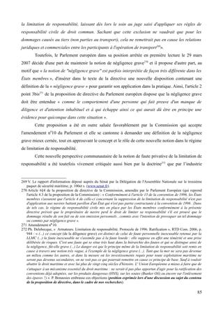 la limitation de responsabilité, laissant dès lors le soin au juge saisi d'appliquer ses règles de
responsabilité civile de droit commun. Sachant que cette exclusion ne vaudrait que pour les
dommages causés au tiers (non parties au transport), cela ne remettrait pas en cause les relations
juridiques et commerciales entre les participants à l'opération de transport269
».
Toutefois, le Parlement européen dans sa position arrêtée en première lecture le 29 mars
2007 décide d'une part de maintenir la notion de négligence grave270
et il propose d'autre part, au
motif que « la notion de "négligence grave" est parfois interprétée de façon très différente dans les
États membres », d'insérer dans le texte de la directive une nouvelle disposition contenant une
définition de la « négligence grave » pour garantir son application dans la pratique. Ainsi, l'article 2
point 3bis271
de la proposition de directive du Parlement européen dispose que la négligence grave
doit être entendue « comme le comportement d'une personne qui fait preuve d'un manque de
diligence et d'attention inhabituel et à qui échappe ainsi ce qui aurait dû être en principe une
évidence pour quiconque dans cette situation ».
Cette proposition a été en outre saluée favorablement par la Commission qui accepte
l'amendement n0
10 du Parlement et elle se cantonne à demander une définition de la négligence
grave mieux cernée, tout en approuvant le concept et le rôle de cette nouvelle notion dans le régime
de limitation de responsabilité.
Cette nouvelle perspective communautaire de la notion de faute privative de la limitation de
responsabilité a été toutefois vivement critiquée aussi bien par la doctrine272
que par l’industrie
269 V. Le rapport d'information déposé auprès du Sénat par la Délégation de l'Assemblée Nationale sur le troisième
paquet de sécurité maritime, p. 100et s. (www.senat.fr).
270 Article 6§4 de la proposition de directive de la Commission, amendée par le Parlement Européen (qui reprend
l'article 4.3 de la proposition de la Commission) : « Conformément à l'article 15 de la convention de 1996, les États
membres s'assurent que l'article 4 de celle-ci concernant la suppression de la limitation de responsabilité n'est pas
d'application aux navires battant pavillon d'un État qui n'est pas partie contractante à la convention de 1996 . Dans
de tels cas, le régime de responsabilité civile mis en place par les États membres conformément à la présente
directive prévoit que le propriétaire de navire perd le droit de limiter sa responsabilité s'il est prouvé que le
dommage résulte de son fait ou de son omission personnels , commis avec l'intention de provoquer un tel dommage
ou commis par négligence grave ».
271 Amendement n0
10.
272 Ph. Delebecque, « Armateurs. Limitation de responsabilité. Protocole de 1996. Ratification », RTD Com. 2006, p.
944 : « (...) ce concept (de la diligence grave) est distinct de celui de faute personnelle inexcusable retenue par la
LLMC (...) la faute inexcusable ne s'assimile pas à la faute lourde : elle suppose en effet une témérité et une prise
délibérée de risques. C'est une faute qui se situe très haut dans la hiérarchie des fautes et qui se distingue ainsi de
la négligence, fût-elle grave (...) Le danger est que le principe même de la limitation de responsabilité soit remis en
cause à travers une notion très vague, à l'exemple de la négligence grave (...). Tant que la mer ne sera pas devenue
un milieu comme les autres, et dans la mesure où les investissements requis pour toute exploitation maritime ne
seront pas devenus secondaires, on ne voit pas ce qui pourrait remettre en cause ce principe de base. Sauf à vouloir
abattre le droit maritime et avec lui plus de vingt cinq siècles d'histoire. L' Union Européenne a mieux à faire que de
s'attaquer à un mécanisme essentiel du droit maritime : ne serait-il pas plus opportun d'agir pour la ratification des
conventions déjà adoptées, sur les produits dangereux (HNS), sur les soutes (Bunker Oil) ou encore sur l'enlèvement
des épaves ?) ». P. Bonassies embrasse ces objections (position exprimée lors d'une discussion au sujet du contenu
de la proposition de directive, dans le cadre de nos recherches).
85
 