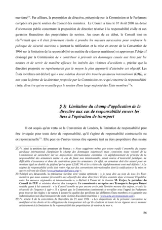 maritime273
. Par ailleurs, la proposition de directive, préconisée par la Commission et le Parlement
européen n'a pas le soutien du Conseil des ministres. Le Conseil a tenu le 07 Avril 2008 un débat
d'orientation public concernant la proposition de directive relative à la responsabilité civile et aux
garanties financières des propriétaires de navires. Au cours de ce débat, le Conseil tout en
réaffirmant que « il était fermement résolu à prendre les mesures nécessaires pour renforcer la
politique de sécurité maritime » (surtout la ratification et la mise en œuvre de la Convention de
1996 sur la limitation de la responsabilité en matière de créances maritimes) et approuvant l'objectif
envisagé par la Commission de « contribuer à prévenir les dommages causés aux tiers par les
navires et de servir de manière efficace les intérêts des victimes d'accidents », précise que la
directive proposée ne représenterait pas le moyen le plus approprié d'atteindre cet objectif. Les
États membres ont déclaré que « une solution devrait être trouvée au niveau international (OMI), et
non sous la forme de la directive proposée par la Commission en ce qui concerne la responsabilité
civile, directive qui ne recueille pas le soutien d'une large majorité des États membres274
».
§ 3) Limitation du champ d'application de la
directive aux cas de responsabilité envers les
tiers à l'opération de transport
Il est acquis qu'en vertu de la Convention de Londres, la limitation de responsabilité peut
être invoquée pour toute dette de responsabilité, qu'il s'agisse de responsabilité contractuelle ou
extracontractuelle275
. Elle peut en d'autres termes être opposée tant au tiers propriétaire d'un navire
273 V. ainsi la position des armateurs de France : « Nous suggérons même que soient ratifié l’ensemble du corpus
juridique international élargissant le champ des dommages indemnisés mais contestons toute volonté de la
Commission de surenchère sur les dispositions internationales existantes Un déplafonnement de principe de la
responsabilité des armateurs même en cas de faute non intentionnelle, serait source d’insécurité juridique, de
difficultés d’assurance et donc de contentieux pour les armateurs. En effet, un armateur doit être assuré pour un
montant égal au double du plafond prévu pour LLMC 96 et les critères de déplafonnement sont mal définis (..) Le
régime de responsabilité civile doit rester régi par des conventions internationales dont la ratification et la mise en
œuvre relèvent des États (www.armateursdefrance.org) ».
274 Malgré ces désaccords, la présidence slovène s'est voulue optimiste : « je peux dire au nom de tous les États
membres que nous sommes favorables aux objectifs des deux directives, l'enjeu consiste donc à trouver l'équilibre
entre les mesures régionales et internationales », a déclaré à l'issue de la réunion M. Žerjav, le président du
Conseil de l'UE et ministre slovène des transports. Le commissaire européen aux Transports Jacques Barrot
semble quant à lui contrarié : « le Conseil semble ne pas encore avoir pris l'entière mesure des enjeux, et saisi la
nécessité de l'urgence à agir ». Il a ajouté que la Commission continuerait à travailler avec l'appui du Parlement
pour trouver des règles « de nature à assurer la qualité des pavillons des différents États membres et à garantir une
indemnisation non discriminatoire de toute victime d'accident maritime » (www.actu-environnement.com).
275 V. article 8 de la convention de Bruxelles du 25 aout 1924 : « Les dispositions de la présente convention ne
modifient ni les droits ni les obligations du transporteur tels qu’ils résultent de toute loi en vigueur en ce moment
relativement à la limitation de la responsabilité des propriétaires de navires de mer ».
86
 