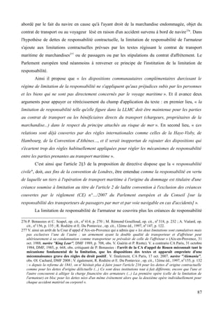 abordé par le fait du navire en cause qu'à l'ayant droit de la marchandise endommagée, objet du
contrat de transport ou au voyageur lésé en raison d'un accident survenu à bord de navire276
. Dans
l'hypothèse de dettes de responsabilité contractuelle, la limitation de responsabilité de l'armateur
s'ajoute aux limitations contractuelles prévues par les textes régissant le contrat de transport
maritime de marchandises277
ou de passagers ou par les stipulations du contrat d'affrètement. Le
Parlement européen tend néanmoins à renverser ce principe de l'institution de la limitation de
responsabilité.
Ainsi il propose que « les dispositions communautaires complémentaires durcissant le
régime de limitation de la responsabilité ne s'appliquent qu'aux préjudices subis par les personnes
et les biens qui ne sont pas directement concernés par le voyage maritime ». Et il avance deux
arguments pour appuyer ce rétrécissement du champ d'application du texte : en premier lieu, « la
limitation de responsabilité telle qu'elle figure dans la LLMC doit être maintenue pour les parties
au contrat de transport ou les bénéficiaires directs du transport (chargeurs, propriétaires de la
marchandise...) dans le respect du principe attachés au risque de mer ». En second lieu, « ces
relations sont déjà couvertes par des règles internationales comme celles de la Haye-Visby, de
Hambourg, de la Convention d'Athènes..., et il serait inopportun de rajouter des dispositions qui
s'écartent trop des règles habituellement appliquées pour régler les mécanismes de responsabilité
entre les parties prenantes au transport maritime ».
C'est ainsi que l'article 2§3 de la proposition de directive dispose que la « responsabilité
civile", doit, aux fins de la convention de Londres, être entendue comme la responsabilité en vertu
de laquelle un tiers à l'opération de transport maritime à l'origine du dommage est titulaire d'une
créance soumise à limitation au titre de l'article 2 de ladite convention à l'exclusion des créances
couvertes par le règlement (CE) n°…/2007 du Parlement européen et du Conseil [sur la
responsabilité des transporteurs de passagers par mer et par voie navigable en cas d'accidents] ».
La limitation de responsabilité de l'armateur ne couvrira plus les créances de responsabilité
276 P. Bonassies et C. Scapel, op. cit., n0
414, p. 270 ; M. Rémond Gouilloud, op. cit., n0
318, p. 232 ; A. Vialard, op.
cit., n0
156, p. 135 ; R. Rodière et E. Du Pontavice , op. cit., 12ème éd., 1997, n0
147, p. 122.
277 V. ainsi un arrêt de la Cour d’appel d’Aix-en-Provence qui a admis que « les deux limitations sont cumulatives mais
pas exclusives l’une de l’autre ; un armement ayant la double qualité de transporteur et d'affréteur peut
ultérieurement à sa condamnation comme transporteur se prévaloir de celle de l'affréteur » (Aix-en-Provence, 31
oct. 1988, navire ''King Lear'', DMF 1989, p. 708, obs. V. Guérin et P. Riotte). V. a contrario CA Paris, 31 octobre
1984, DMF, 1985, p. 668, obs. critiquant de P. Bonassies : l'arrêt de la CA d'appel de Rouen méconnait tant le
mécanisme fondamental de la limitation, que les dispositions des textes et apparaît empreinte d'une
méconnaissance grave des règles du droit positif.. V. finalement, CA Paris, 17 oct. 2007, navire ''Alemania'',
obs. Ol. Cachard, DMF 2008 ; V. également, R. Rodière et E. Du Pontavice , op. cit., 12ème éd., 1997, n0
155, p. 132
: « depuis la reforme de 1841, on n' hésitait plus à faire jouer l'article 216 pour les dettes d' origine contractuelle
comme pour les dettes d'origine délictuelle (...) Ce sont deux institutions tout à fait différente, encore que l'une et
l'autre concourent à alléger la charge financière des armateurs (...) La première opère (celle de la limitation de
l'armateur) en bloc pour les dettes nées d'un même événement alors que la deuxième opère individuellement pour
chaque accident matériel ou corporel ».
87
 