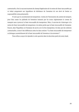 contractuelle, d'où le raccourcissement du champ d'application de la notion de faute inexcusable qui
se réduit uniquement aux hypothèses de déchéance de l'armateur de son droit de limiter sa
responsabilité extracontractuelle.
Il reste que le cocontractant du transporteur, victime de l'inexécution du contrat de transport,
pour faire sauter les plafonds de limitation instaurés par les textes réglementant le contrat de
transport aura à prouver la faute inexcusable du transporteur. Mais, il convient de s'interroger si la
notion de faute inexcusable du transporteur a la même portée que la faute inexcusable de l'armateur.
Encore, dans l'hypothèse où l'armateur du navire est à la fois transporteur, lié donc par des relations
contractuelles, existe-il des différences entre les deux notions ? La faute inexcusable du transporteur
se distingue essentiellement de la faute inexcusable de l'armateur et inversement ?
Nous allons essayer de répondre à cette question dans la deuxième partie de notre étude.
88
 
