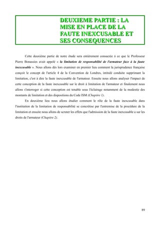 DEUXIEME PARTIE : LADEUXIEME PARTIE : LA
MISE EN PLACE DE LAMISE EN PLACE DE LA
FAUTE INEXCUSABLE ETFAUTE INEXCUSABLE ET
SES CONSEQUENCESSES CONSEQUENCES
Cette deuxième partie de notre étude sera entièrement consacrée à ce que le Professeur
Pierre Bonassies avait appelé « la limitation de responsabilité de l'armateur face à la faute
inexcusable ». Nous allons dès lors examiner en premier lieu comment la jurisprudence française
conçoit le concept de l'article 4 de la Convention de Londres, intitulé conduite supprimant la
limitation, c'est à dire la faute inexcusable de l'armateur. Ensuite nous allons analyser l'impact de
cette conception de la faute inexcusable sur le droit à limitation de l'armateur et finalement nous
allons s'interroger si cette conception est tenable sous l'éclairage notamment de la modestie des
montants de limitation et des dispositions du Code ISM (Chapitre 1).
En deuxième lieu nous allons étudier comment le rôle de la faute inexcusable dans
l'institution de la limitation de responsabilité se concrétise par l'entremise de la procédure de la
limitation et ensuite nous allons de scruter les effets que l'admission de la faute inexcusable a sur les
droits de l'armateur (Chapitre 2).
89
 