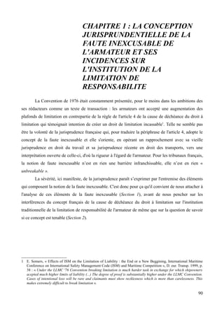 CHAPITRE 1 : LA CONCEPTION
JURISPRUNDENTIELLE DE LA
FAUTE INEXCUSABLE DE
L'ARMATEUR ET SES
INCIDENCES SUR
L'INSTITUTION DE LA
LIMITATION DE
RESPONSABILITE
La Convention de 1976 était constamment présentée, pour le moins dans les ambitions des
ses rédacteurs comme un texte de transaction : les armateurs ont accepté une augmentation des
plafonds de limitation en contrepartie de la règle de l'article 4 de la cause de déchéance du droit à
limitation qui témoignait intention de créer un droit de limitation incassable1
. Telle ne semble pas
être la volonté de la jurisprudence française qui, pour traduire la périphrase de l'article 4, adopte le
concept de la faute inexcusable et elle s'oriente, en opérant un rapprochement avec sa vieille
jurisprudence en droit du travail et sa jurisprudence récente en droit des transports, vers une
interprétation ouverte de celle-ci, d'où la rigueur à l'égard de l'armateur. Pour les tribunaux français,
la notion de faute inexcusable n’est en rien une barrière infranchissable, elle n’est en rien «
unbreakable ».
La sévérité, ici manifeste, de la jurisprudence paraît s’exprimer par l'entremise des éléments
qui composent la notion de la faute inexcusable. C'est donc pour ça qu'il convient de nous attacher à
l'analyse de ces éléments de la faute inexcusable (Section 1), avant de nous pencher sur les
interférences du concept français de la cause de déchéance du droit à limitation sur l'institution
traditionnelle de la limitation de responsabilité de l'armateur de même que sur la question de savoir
si ce concept est tenable (Section 2).
1 E. Somers, « Effects of ISM on the Limitation of Liability : the End or a New Beggining, International Maritime
Conference on International Safety Management Code (ISM) and Maritime Competition », D. eur. Transp. 1999, p.
38 : « Under the LLMC '76 Convention breaking limitation is much harder task in exchange for which shipowners
acepted much higher limits of liability (...) The degree of proof is substantially higher under the LLMC Convention.
Cases of intentional loss will be rare and claimants must show recklesness which is more than carelessness. This
makes extremely difficult to break limitation ».
90
 