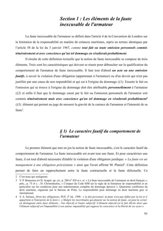 Section 1 : Les éléments de la faute
inexcusable de l'armateur
La faute inexcusable de l'armateur se définit dans l'article 4 de la Convention de Londres sur
la limitation de la responsabilité en matière de créances maritimes, repris en termes identiques par
l’article 58 de la loi du 3 janvier 1967, comme tout fait ou toute omission personnels commis
témérairement et avec conscience qu’un tel dommage en résulterait probablement.
Il résulte de cette définition textuelle que la notion de faute inexcusable se compose de trois
éléments. Trois sont les caractéristiques qui doivent se réunir pour déboucher sur la qualification du
comportement de l'armateur de faute inexcusable. Il faut tout d'abord un acte ou une omission
fautifs, à savoir la violation d'une obligation (appartenant à l'armateur) ou d'un devoir qui n'est pas
justifiée par une cause de non imputabilité et qui est à l'origine du dommage (§1). Ensuite le fait ou
l'omission qui se trouve à l'origine du dommage doit être attribuable personnellement à l'armateur
(§2) et enfin il faut que le dommage causé par le fait ou l'omission personnels de l'armateur soit
commis témérairement mais avec conscience qu'un tel dommage en résulterait probablement2
(§3), élément qui permet au juge de mesurer la gravité de la carence de l'armateur et l'intensité de sa
faute3
.
§ 1) Le caractère fautif du comportement de
l'armateur
Le premier élément que met en jeu la notion de faute inexcusable, c'est le caractère fautif du
comportement de l'armateur. La faute inexcusable est avant tout une faute. Et pour caractériser une
faute, il est tout d'abord nécessaire d'établir la violation d'une obligation juridique. « La faute est un
manquement à une obligation préexistante » ainsi que l'avait affirmé M. Planiol4
. Cette définition
permet de faire un rapprochement entre la faute contractuelle et la faute délictuelle. Ce
2 C'est nous qui soulignons.
3 V. P. Bonassies et Ch. Scapel, op. cit., p. 280 no 428 et s. et « La faute inexcusable de l’armateur en droit français »,
préc., p. 75 et s. ; D. Christodoulou, « L'impact du Code ISM sur la règle de la limitation de responsabilité et en
particulier sur les conditions pour une indemnisation complète du dommage éprouvé », Quatrième conférence du
droit maritime, organisée par le barreau de Pirée, La responsabilité pour dommage en droit maritime grec et
international.
4 V. A. Seriaux, Droit des obligations, PUF, 2e éd., 1998 : « le fait personnel, la faute n'est pas défini par la loi et il
appartient à l'interprète de le faire (...) Malgré les incertitudes qui planent sur la notion de faute, on peut la cerner
en distinguant entre deux éléments , l'un objectif et l'autre subjectif. L'élément objectif est le fait illicite alors que
l'élément subjectif est l'imputablité à son auteur, imputablité qui suppose la conscience et la liberté de ses actes ».
91
 
