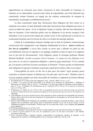 rapprochement est nécessaire pour mieux circonscrire la faute inexcusable de l'armateur, la
limitation de sa responsabilité, couvrant toutes dettes de responsabilité, aussi bien délictuelle que
contractuelle, lorsque l'armateur est engagé par des relations contractuelles de transport de
marchandises, de passagers ou d'affrètement de navire5
.
La faute contractuelle réside dans l'inexécution d'une obligation née d'un contrat ou se
rattachant à un contrat. La faute délictuelle réside dans l'inexécution d'une obligation qui trouve sa
source en dehors du contrat : la loi, le règlement, l'usage, la coutume. Dès lors pour déterminer la
faute de l'armateur, il faut rechercher quelles sont ses obligations et ses devoirs auxquels il doit
obtempérer. Ceux-ci peuvent être inspirés par certains textes ou être exprimés par la société (ici, la
communauté maritime), pour les besoins de celle-ci ou résulter des principes généraux.
L'étude de la jurisprudence française témoigne que la faute de l'armateur s'entend presque
exclusivement d'un manquement à une obligation fondamentale de celui-ci : mettre le navire en
bon état de navigabilité6
, à savoir faire circuler un navire apte à affronter les périls de mer,
convenablement armé par un capitaine et un équipage compétent et dont les agrès et les apparaux
sont en bon état de fonctionnement7
. Cette obligation comme l'a remarqué professeur Martine
Rémond Gouilloud8
incombe au premier chef à l’armateur ; Le respect de cette obligation est la
base même de son métier (« paramount obligation », disent les juges américains)9
. S’il n’y satisfait
pas, il ne pourra se prévaloir d’aucune exonération, ni limitation10
. Et parce qu'elle est fondamentale
cette obligation est imposée à l'armateur en personne, lequel doit lui-même veiller à son respect11
.
L'innavigabilité du navire est dès lors la plus grave des fautes12
qu'un armateur puisse
commettre en laissant naviguer un bâtiment qui n'est plus apte à tenir la mer13
. D'ailleurs selon la
Cour de cassation constitue une faute inexcusable de l'armateur, la réparation de fortune effectuée
5 Ph. Delebecque et F-J. Pansier, Droit des obligations, Litec, 3ème éd., 2006, n0
81 et s., p. 55.
6 I. Corbier, « La notion de faute inexcusable et le principe de la limitation de responsabilité », Mélanges P.
Bonnassies, éd Moreux, 2001, p. 103 et s. ; P. Bonassies, « La faute inexcusable de l’armateur en droit français »,
préc., p. 75 et s. ; R. Rodière et E. Du Pontavice, op. cit., 12ème éd.,1997, n0
156, p. 133. V. aussi, K. Le Couviour,
op. cit., n0
1319, p. 492.
7 P. Bonassies et C. Scapel, op. cit., n0
373, p. 249 : la navigabilité du navire est une notion très large, qui inclut non
seulement le défaut du navire mais également l'insuffisance de la documentation qui est à bord ou l'incompétence de
l'équipage.
8 Cette obligation est au reste consacrée par les textes régissant le régime contractuel de responsabilité de l'armateur,
lorsque celui-ci intervient en tant que transporteur de marchandises ou de passagers ou en tant que fréteur soit au
voyage, soit à temps.
9 Dans le contrat d'affrètement l'obligation de navigabilité constitue l'obligation principale du fréteur ; dans celui de
transport elle ne représente qu'un moyen pour le transporteur d'assurer ce qui est la fin du contrat, à savoir
l'obligation de déplacer la marchandise. Toutefois dans un cas comme dans l'autre, c'est la diligence de l'armateur
qui est appréciée.
10 M. Rémond Gouilloud, op. cit., n0
318, p. 232
11 Il reste que législateur tout en plaçant au cœur de ses préoccupations n'a pas jugé utile d'en donner une définition.
12 « Laisser un navire prendre la mer avec des insuffisances graves est une faute inexcusable » (M. Ndende,
www.proces-erika.org.)
13 M.-B. Crescenzo-d'Auriac, Transport maritime, responsabilité du transporteur maritime de passagers et des
organisateurs de croisières, J-Cl Responsabilité civile et Assurances, 2006, Fasc. 465-30, n0
44.
92
 