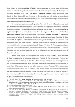 Cour d'appel de Bordeaux (affaire ''Heidberg'') ayant statué par un moyen relevé d'office sans
inviter au préalable les parties à présenter leurs observations21
, pour manque de base légale le
deuxième, les motifs de la Cour d'Aix (affaire ''Multitank Arcadia'') étant "insuffisants" pour
établir la faute inexcusable de l'armateur et du capitaine, ce qui justifie un complément
d'instruction22
. Ces faits n'établissent en effet pas une action téméraire accomplie avec conscience
qu'un dommage en résulterait probablement.
En poursuivant ce raisonnement, la question s’est posée de savoir si l’armateur ne pourrait
pas être responsable personnellement des fautes commises par ses préposés dès lors que ces fautes
trop graves traduisent l’incapacité de l’équipage à faire naviguer le navire en toute sécurité d'où la
vigilance insuffisante du commettant dans le choix de son personnel ou dans ses instructions
qu'il leur a données23
. Dans un arrêt du 20 mai 1997 (affaire ''Johanna Hendrika'')24
, la Chambre
commerciale de la Cour de cassation a répondu par la négative en refusant d’assimiler la faute
inexcusable du capitaine à celle de l’armateur: ne donne pas de base légale à sa décision la Cour
d’appel de Rouen qui, pour refuser à l’armateur d’une drague le bénéfice de limitation de sa
responsabilité, retient une faute du capitaine de la drague à l’origine de l’abordage, sans dire en
quoi cette faute constituait la faute personnelle inexcusable de l’armateur lui-même. La faute de
l'armateur doit être prouvée. Faute de preuve, la présomption de faute de l'armateur allait à
l'encontre de la loi.
Dans la même logique, la Cour suprême dans l'affaire du navire ''Laura'' a refusé d'accepter
la faute inexcusable de l'armateur au motif que « l'origine de l'accident tenait à l'absence de
signalisation d'un ensablement du chenal et à des manœuvres inadaptées à la situation provoquée
par l'accélération du courant qui en est résulté » et que « l'expérience du pilote fluvial choisi par le
propriétaire lui permettait d'exercer son office et que ses notions d'allemand lui permettaient de
communiquer normalement avec le capitaine ». En d'autres termes, la Cour de cassation observe
que, s'agissant du pilote dont l'armateur répond et dont l'activité entre dans sa sphère de diligence,
toute faute inexcusable de l'armateur est exclue si son choix a porté sur une personne expérimentée
et apte à accomplir les services demandés25
.
21 Cass.com., 30 oct. 2007, navire "Heidberg", RD Transp. Comm. 11, obs. M. Ndende.
22 Cass. com., 8 oct. 2003 : navire "Multitank Arcadia" : DMF 2003, p. 1057, obs. P. Bonassies « Contrôle
disciplinaire par la Cour de cassation de l’appréciation par le juge de la faute inexcusable » ; Hors serie, DMF 2004,
obs. P. Bonassies, RTD Com.2004, p. 391, obs., Ph. Delebecque.
23 I.Corbier, Armateur, Rep. Com., Dalloz, 2002, n0
21.
24 Cass. com., 20mai 1997, navire "Johanna Hendrika", DMF 1997, p. 976 obs. P. Bonassies ; RGDA 1997, p.878,
obs. P. Latron et Petites affiches, 1997, n0
66.
25 Cass. com. 4 Oct. 2005, navire ''Laura'', DMF 2006, p. 118, rapport G. de Monteynard, obs. Ph. Delebecque. V.
aussi dans le même sens CA Douai, 17 oct. 2002, navire ''Vasya Korobko'' : DMF 2002, p. 132, obs. A. Vialard, -
la faute du capitaine ayant contribué à la survenance de l'abordage n'est pas attribuée à l'armateur - et CA
Montpellier, 11 nov. 2003, navire ''L'Inglais'', DMF 2005, p. 708, obs. I. Corbier, « Faute inexcusable, notion a
facettes multiples ».
94
 