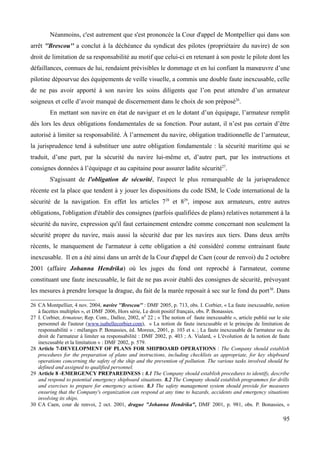 Néanmoins, c'est autrement que s'est prononcée la Cour d'appel de Montpellier qui dans son
arrêt ''Brescou'' a conclut à la déchéance du syndicat des pilotes (propriétaire du navire) de son
droit de limitation de sa responsabilité au motif que celui-ci en retenant à son poste le pilote dont les
défaillances, connues de lui, rendaient prévisibles le dommage et en lui confiant la manœuvre d’une
pilotine dépourvue des équipements de veille visuelle, a commis une double faute inexcusable, celle
de ne pas avoir apporté à son navire les soins diligents que l’on peut attendre d’un armateur
soigneux et celle d’avoir manqué de discernement dans le choix de son préposé26
.
En mettant son navire en état de naviguer et en le dotant d’un équipage, l’armateur remplit
dès lors les deux obligations fondamentales de sa fonction. Pour autant, il n’est pas certain d’être
autorisé à limiter sa responsabilité. À l’armement du navire, obligation traditionnelle de l’armateur,
la jurisprudence tend à substituer une autre obligation fondamentale : la sécurité maritime qui se
traduit, d’une part, par la sécurité du navire lui-même et, d’autre part, par les instructions et
consignes données à l’équipage et au capitaine pour assurer ladite sécurité27
.
S'agissant de l'obligation de sécurité, l'aspect le plus remarquable de la jurisprudence
récente est la place que tendent à y jouer les dispositions du code ISM, le Code international de la
sécurité de la navigation. En effet les articles 728
et 829
, impose aux armateurs, entre autres
obligations, l'obligation d'établir des consignes (parfois qualifiées de plans) relatives notamment à la
sécurité du navire, expression qu'il faut certainement entendre comme concernant non seulement la
sécurité propre du navire, mais aussi la sécurité due par les navires aux tiers. Dans deux arrêts
récents, le manquement de l'armateur à cette obligation a été considéré comme entrainant faute
inexcusable. Il en a été ainsi dans un arrêt de la Cour d'appel de Caen (cour de renvoi) du 2 octobre
2001 (affaire Johanna Hendrika) où les juges du fond ont reproché à l'armateur, comme
constituant une faute inexcusable, le fait de ne pas avoir établi des consignes de sécurité, prévoyant
les mesures à prendre lorsque la drague, du fait de la marée reposait à sec sur le fond du port30
. Dans
26 CA Montpellier, 4 nov. 2004, navire ''Brescou'' : DMF 2005, p. 713, obs. I. Corbier, « La faute inexcusable, notion
à facettes multiples », et DMF 2006, Hors série, Le droit positif français, obs. P. Bonassies.
27 I. Corbier, Armateur, Rep. Com., Dalloz, 2002, n0
22 ; « The notion of faute inexcusable », article publié sur le site
personnel de l'auteur (www.isabellecorbier.com), « La notion de faute inexcusable et le principe de limitation de
responsabilité » : mélanges P. Bonassies, éd. Moreux, 2001, p. 103 et s. ; La faute inexcusable de l'armateur ou du
droit de l'armateur à limiter sa responsabilité : DMF 2002, p. 403 ; A. Vialard, « L'évolution de la notion de faute
inexcusable et la limitation » : DMF 2002, p. 579.
28 Article 7-DEVELOPMENT OF PLANS FOR SHIPBOARD OPERATIONS : The Company should establish
procedures for the preparation of plans and instructions, including checklists as appropriate, for key shipboard
operations concerning the safety of the ship and the prevention of pollution. The various tasks involved should be
defined and assigned to qualified personnel.
29 Article 8 -EMERGENCY PREPAREDNESS : 8.1 The Company should establish procedures to identify, describe
and respond to potential emergency shipboard situations. 8.2 The Company should establish programmes for drills
and exercises to prepare for emergency actions. 8.3 The safety management system should provide for measures
ensuring that the Company's organization can respond at any time to hazards, accidents and emergency situations
involving its ships.
30 CA Caen, cour de renvoi, 2 oct. 2001, drague "Johanna Hendrika", DMF 2001, p. 981, obs. P. Bonassies, «
95
 