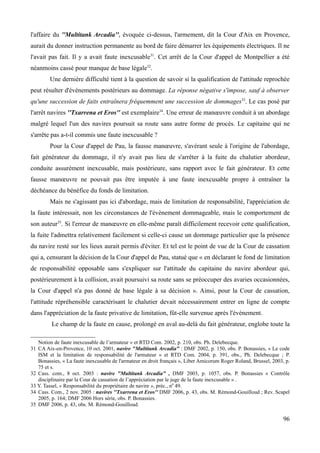 l'affaire du ''Multitank Arcadia'', évoquée ci-dessus, l'armement, dit la Cour d'Aix en Provence,
aurait du donner instruction permanente au bord de faire démarrer les équipements électriques. Il ne
l'avait pas fait. Il y a avait faute inexcusable31
. Cet arrêt de la Cour d'appel de Montpellier a été
néanmoins cassé pour manque de base légale32
.
Une dernière difficulté tient à la question de savoir si la qualification de l'attitude reprochée
peut résulter d'événements postérieurs au dommage. La réponse négative s'impose, sauf à observer
qu'une succession de faits entraînera fréquemment une succession de dommages33
. Le cas posé par
l'arrêt navires ''Txarrena et Eros'' est exemplaire34
. Une erreur de manœuvre conduit à un abordage
malgré lequel l'un des navires poursuit sa route sans autre forme de procès. Le capitaine qui ne
s'arrête pas a-t-il commis une faute inexcusable ?
Pour la Cour d'appel de Pau, la fausse manœuvre, s'avérant seule à l'origine de l'abordage,
fait générateur du dommage, il n'y avait pas lieu de s'arrêter à la fuite du chalutier abordeur,
conduite assurément inexcusable, mais postérieure, sans rapport avec le fait générateur. Et cette
fausse manœuvre ne pouvait pas être imputée à une faute inexcusable propre à entraîner la
déchéance du bénéfice du fonds de limitation.
Mais ne s'agissant pas ici d'abordage, mais de limitation de responsabilité, l'appréciation de
la faute intéressait, non les circonstances de l'évènement dommageable, mais le comportement de
son auteur35
. Si l'erreur de manœuvre en elle-même paraît difficilement recevoir cette qualification,
la fuite l'admettra relativement facilement si celle-ci cause un dommage particulier que la présence
du navire resté sur les lieux aurait permis d'éviter. Et tel est le point de vue de la Cour de cassation
qui a, censurant la décision de la Cour d'appel de Pau, statué que « en déclarant le fond de limitation
de responsabilité opposable sans s'expliquer sur l'attitude du capitaine du navire abordeur qui,
postérieurement à la collision, avait poursuivi sa route sans se préoccuper des avaries occasionnées,
la Cour d'appel n'a pas donné de base légale à sa décision ». Ainsi, pour la Cour de cassation,
l'attitude répréhensible caractérisant le chalutier devait nécessairement entrer en ligne de compte
dans l'appréciation de la faute privative de limitation, fût-elle survenue après l'évènement.
Le champ de la faute en cause, prolongé en aval au-delà du fait générateur, englobe toute la
Notion de faute inexcusable de l’armateur » et RTD Com. 2002, p. 210, obs. Ph. Delebecque.
31 CA Aix-en-Provence, 10 oct. 2001, navire "Multitank Arcadia" : DMF 2002, p. 150, obs. P. Bonassies, « Le code
ISM et la limitation de responsabilité de l'armateur » et RTD Com. 2004, p. 391, obs., Ph. Delebecque ; P.
Bonassies, « La faute inexcusable de l'armateur en droit français », Liber Amicorum Roger Roland, Brussel, 2003, p.
75 et s.
32 Cass. com., 8 oct. 2003 : navire "Multitank Arcadia" , DMF 2003, p. 1057, obs. P. Bonassies « Contrôle
disciplinaire par la Cour de cassation de l’appréciation par le juge de la faute inexcusable » .
33 Y. Tassel, « Responsabilité du propriétaire de navire », préc., n0
49.
34 Cass. Com., 2 nov. 2005 : navires ''Txarrena et Eros'' DMF 2006, p. 43, obs. M. Rémond-Gouilloud ; Rev. Scapel
2005, p. 164; DMF 2006 Hors série, obs. P. Bonassies.
35 DMF 2006, p. 43, obs. M. Rémond-Gouilloud.
96
 