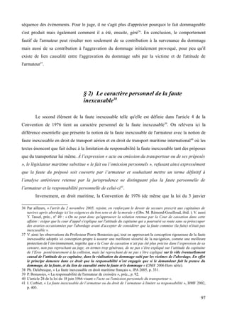 séquence des évènements. Pour le juge, il ne s'agit plus d'apprécier pourquoi le fait dommageable
s'est produit mais également comment il a été, ensuite, géré36
. En conclusion, le comportement
fautif de l'armateur peut résulter non seulement de sa contribution à la survenance du dommage
mais aussi de sa contribution à l'aggravation du dommage initialement provoqué, pour peu qu'il
existe de lien causalité entre l'aggravation du dommage subi par la victime et de l'attitude de
l'armateur37
.
§ 2) Le caractère personnel de la faute
inexcusable38
Le second élément de la faute inexcusable telle qu'elle est définie dans l'article 4 de la
Convention de 1976 tient au caractère personnel de la faute inexcusable39
. On relèvera ici la
différence essentielle que présente la notion de la faute inexcusable de l'armateur avec la notion de
faute inexcusable en droit de transport aérien et en droit de transport maritime international40
où les
textes énoncent que fait échec à la limitation de responsabilité la faute inexcusable tant des préposes
que du transporteur lui même. À l’expression « acte ou omission du transporteur ou de ses préposés
», le législateur maritime substitue « le fait ou l’omission personnels », refusant ainsi expressément
que la faute du préposé soit couverte par l’armateur et souhaitant mettre un terme définitif à
l’analyse antérieure retenue par la jurisprudence ne distinguant plus la faute personnelle de
l’armateur et la responsabilité personnelle de celui-ci41
.
Inversement, en droit maritime, la Convention de 1976 (de même que la loi du 3 janvier
36 Par ailleurs, « l'arrêt du 2 novembre 2005, rejoint, en renforçant le devoir de secours prescrit aux capitaines de
navires après abordage ici les exigences du bon sens et de la morale » (Obs. M. Rémond-Gouilloud, ibid. ). V. aussi
Y. Tassel, préc., n0
49 : « On ne peut donc qu'approuver la solution retenue par la Cour de cassation dans cette
affaire : exiger que la cour d'appel s'explique sur l'attitude du capitaine qui a poursuivi sa route sans se préoccuper
des avaries occasionnées par l'abordage avant d'accepter de considérer que la faute commise (la fuite) n'était pas
inexcusable ».
37 V. ainsi les observations du Professeur Pierre Bonassies qui, tout en approuvant la conception rigoureuse de la faute
inexcusable adoptée ici conception propre à assurer une meilleure sécurité de la navigation, comme une meilleure
protection de l’environnement, regrette que « la Cour de cassation n’ait pas été plus précise dans l’expression de sa
censure, non pas reprochant au juge, en termes trop généraux, de ne pas s’être expliqué sur l’attitude du capitaine
de l’Eros postérieurement à la collision, mais lui reprochant de ne pas s’être expliqué sur le rôle éventuellement
causal de l’attitude de ce capitaine, dans la réalisation du dommage subi par les victimes de l’abordage. En effet
le principe demeure dans ce droit que la responsabilité n’est engagée que si le demandeur fait la preuve du
dommage, de la faute, et du lien de causalité entre la faute et le dommage » (DMF 2006 Hors série).
38 Ph. Delebecque, « La faute inexcusable en droit maritime français », JPA 2005, p. 331.
39 P. Bonassies, « La responsabilité de l'armateur de croisière », préc., p. 92.
40 L'article 28 de la loi du 18 juin 1966 visant « l'acte ou l'omission personnels du transporteur ».
41 I. Corbier, « La faute inexcusable de l’armateur ou du droit de l’armateur à limiter sa responsabilité », DMF 2002,
p. 403.
97
 