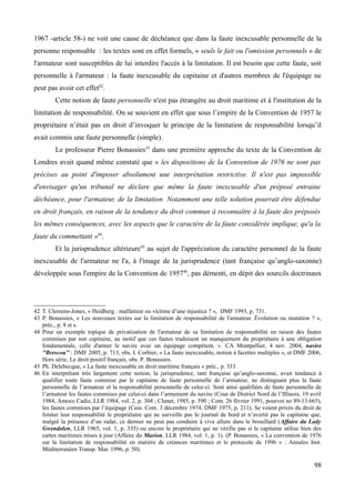 1967 -article 58-) ne voit une cause de déchéance que dans la faute inexcusable personnelle de la
personne responsable : les textes sont en effet formels, « seuls le fait ou l'omission personnels » de
l'armateur sont susceptibles de lui interdire l'accès à la limitation. Il est besoin que cette faute, soit
personnelle à l'armateur : la faute inexcusable du capitaine et d'autres membres de l'équipage ne
peut pas avoir cet effet42
.
Cette notion de faute personnelle n'est pas étrangère au droit maritime et à l'institution de la
limitation de responsabilité. On se souvient en effet que sous l’empire de la Convention de 1957 le
propriétaire n’était pas en droit d’invoquer le principe de la limitation de responsabilité lorsqu’il
avait commis une faute personnelle (simple).
Le professeur Pierre Bonassies43
dans une première approche du texte de la Convention de
Londres avait quand même constaté que « les dispositions de la Convention de 1976 ne sont pas
précises au point d'imposer absolument une interprétation restrictive. Il n'est pas impossible
d'envisager qu'un tribunal ne déclare que même la faute inexcusable d'un préposé entraine
déchéance, pour l'armateur, de la limitation. Notamment une telle solution pourrait être défendue
en droit français, en raison de la tendance du droit commun à reconnaître à la faute des préposés
les mêmes conséquences, avec les aspects que le caractère de la faute considérée implique, qu'a la
faute du commettant »44
.
Et la jurisprudence ultérieure45
au sujet de l'appréciation du caractère personnel de la faute
inexcusable de l'armateur ne l'a, à l'image de la jurisprudence (tant française qu’anglo-saxonne)
développée sous l'empire de la Convention de 195746
, pas démenti, en dépit des sourcils doctrinaux
42 T. Clemens-Jones, « Heidberg : malfaiteur ou victime d’une injustice ? », DMF 1993, p. 731.
43 P. Bonassies, « Les nouveaux textes sur la limitation de responsabilité de l'armateur. Évolution ou mutation ? »,
préc., p. 8 et s.
44 Pour un exemple topique de privatisation de l'armateur de sa limitation de responsabilité en raison des fautes
commises par son capitaine, au motif que ces fautes traduisent un manquement du propriétaire à une obligation
fondamentale, celle d'armer le navire avec un équipage compétent, v. CA Montpellier, 4 nov. 2004, navire
''Brescou'' : DMF 2005, p. 713, obs. I. Corbier, « La faute inexcusable, notion à facettes multiples », et DMF 2006,
Hors série, Le droit positif français, obs. P. Bonassies.
45 Ph. Delebecque, « La faute inexcusable en droit maritime français » préc., p. 333.
46 En interprétant très largement cette notion, la jurisprudence, tant française qu’anglo-saxonne, avait tendance à
qualifier toute faute commise par le capitaine de faute personnelle de l’armateur, ne distinguant plus la faute
personnelle de l’armateur et la responsabilité personnelle de celui-ci. Sont ainsi qualifiées de faute personnelle de
l’armateur les fautes commises par celui-ci dans l’armement du navire (Cour de District Nord de l’Illinois, 19 avril
1984, Amoco Cadiz, LLR 1984, vol. 2, p. 304 ; Clunet, 1985, p. 590 ; Com. 26 février 1991, pourvoi no 89-13.665),
les fautes commises par l’équipage (Cass. Com. 3 décembre 1974, DMF 1975, p. 211). Se voient privés du droit de
limiter leur responsabilité le propriétaire qui ne surveille pas le journal de bord et n’avertit pas le capitaine que,
malgré la présence d’un radar, ce dernier ne peut pas conduire à vive allure dans le brouillard (Affaire du Lady
Gwendolen, LLR 1965, vol. 1, p. 335) ou encore le propriétaire qui ne vérifie pas si le capitaine utilise bien des
cartes maritimes mises à jour (Affaire du Marion, LLR 1984, vol. 1, p. 1). (P. Bonassies, « La convention de 1976
sur la limitation de responsabilité en matière de créances maritimes et le protocole de 1996 » : Annales Inst.
Méditerranéen Transp. Mar. 1996, p. 50).
98
 