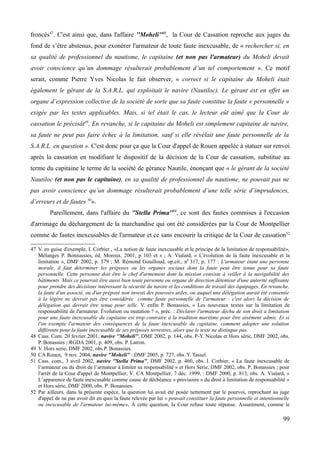 froncés47
. C'est ainsi que, dans l'affaire ''Moheli''48
, la Cour de Cassation reproche aux juges du
fond de s’être abstenus, pour exonérer l'armateur de toute faute inexcusable, de « rechercher si, en
sa qualité de professionnel du nautisme, le capitaine (et non pas l'armateur) du Moheli devait
avoir conscience qu’un dommage résulterait probablement d’un tel comportement ». Ce motif
serait, comme Pierre Yves Nicolas le fait observer, « correct si le capitaine du Moheli était
également le gérant de la S.A.R.L. qui exploitait le navire (Nautiloc). Le gérant est en effet un
organe d’expression collective de la société de sorte que sa faute constitue la faute « personnelle »
exigée par les textes applicables. Mais, si tel était le cas, le lecteur eût aimé que la Cour de
cassation le précisât49
. En revanche, si le capitaine du Moheli est simplement capitaine de navire,
sa faute ne peut pas faire échec à la limitation, sauf si elle révélait une faute personnelle de la
S.A.R.L. en question ». C'est donc pour ça que la Cour d'appel de Rouen appelée à statuer sur renvoi
après la cassation en modifiant le dispositif de la décision de la Cour de cassation, substitue au
terme du capitaine le terme de la société de gérance Nautile, énonçant que « le gérant de la société
Nautiloc (et non pas le capitaine), en sa qualité de professionnel du nautisme, ne pouvait pas ne
pas avoir conscience qu’un dommage résulterait probablement d’une telle série d’imprudences,
d’erreurs et de fautes 50
».
Pareillement, dans l'affaire du ''Stella Prima''51
, ce sont des fautes commises à l'occasion
d'arrimage du déchargement de la marchandise qui ont été considérées par la Cour de Montpellier
comme de fautes inexcusables de l'armateur et ce sans encourir la critique de la Cour de cassation52
47 V. en guise d'exemple, I. Corbier , «La notion de faute inexcusable et le principe de la limitation de responsabilité»,
Mélanges P. Bonnassies, éd. Moreux, 2001, p 103 et s ; A. Vialard, « L'évolution de la faute inexcusable et la
limitation », DMF 2002, p. 579 ; M. Rémond Gouilloud, op.cit., n0
317, p. 177 : L'armateur étant une personne
morale, il faut déterminer les préposes ou les organes sociaux dont la faute peut être tenue pour sa faute
personnelle. Cette personne doit être le chef d'armement dont la mission consiste à veiller à la navigabilité des
bâtiments. Mais ce pourrait être aussi bien toute personne ou organe de direction détenteur d'une autorité suffisante
pour prendre des décisions intéressant la sécurité du navire et les conditions de travail des équipages. En revanche,
la faute d'un associé, ou d'un préposé non investi des pouvoirs utiles, ou auquel une délégation aurait été consentie
à la légère ne devrait pas être considérée comme faute personnelle de l'armateur : c'est alors la décision de
délégation qui devrait être tenue pour telle. V. enfin P. Bonassies, « Les nouveaux textes sur la limitation de
responsabilité de l'armateur. Évolution ou mutation ? », préc. : Déclarer l'armateur déchu de son droit a limitation
pour une faute inexcusable du capitaine est trop contraire à la tradition maritime pour être aisément admis. Et si
l'on exempte l'armateur des conséquences de la faute inexcusable du capitaine, comment adopter une solution
différente pour la faute inexcusable de ses préposés terrestres, alors que le texte ne distingue pas.
48 Cass. Com. 20 fevrier 2001, navire ''Moheli'', DMF 2002, p. 144, obs. P-Y. Nicolas et Hors série, DMF 2002, obs.
P. Bonassies ; RGDA 2001, p. 409, obs. P. Latron.
49 V. Hors serie, DMF 2002, obs.P. Bonassies.
50 CA Rouen, 9 nov. 2004, navire ''Moheli'' : DMF 2005, p. 727, obs. Y. Tassel.
51 Cass. com., 3 avril 2002, navire ''Stella Prima'', DMF 2002, p. 460, obs. I. Corbier, « La faute inexcusable de
l’armateur ou du droit de l’armateur à limiter sa responsabilité » et Hors Série, DMF 2002, obs. P. Bonassies ; pour
l'arrêt de la Cour d'appel de Montpellier, V. CA Montpellier, 7 déc. 1999, : DMF 2000, p. 813, obs. A. Vialard, «
L’apparence de faute inexcusable comme cause de déchéance « provisoire » du droit à limitation de responsabilité »
et Hors série, DMF 2000, obs. P. Bonassies.
52 Par ailleurs, dans la présente espèce, la question lui avait été posée nettement par le pourvoi, reprochant au juge
d'appel de ne pas avoir dit en quoi la faute relevée par lui « pouvait constituer la faute personnelle et intentionnelle
ou inexcusable de l'armateur lui-même». À cette question, la Cour refuse toute réponse. Assurément, comme le
99
 