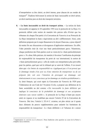 12
d’interprétation va être choisi, en droit interne, pour chacun de ces modes de
transport10
. Étudions brièvement la notion de faute inexcusable en droit aérien,
en droit maritime puis en droit des transports terrestres.
8. – La faute inexcusable en droit du transport aérien. – La notion de faute
inexcusable est apparue le 28 septembre 1955 avec le protocole de La Haye. Ce
protocole définit cette notion de manière très précise afin d’éviter que les
tribunaux de chaque État partie à la Convention de Varsovie et au Protocole de
La Haye interprètent la faute « équivalente au dol » différemment. Ainsi, cette
définition proposée par le major Beaumont et le doyen Chauveau, a pour objectif
de mettre fin aux discussions et divergences d’application antérieures. En effet,
l’idée première était de viser une faute particulièrement grave. Néanmoins,
chaque juridiction des États parties avait sa vision de la « faute particulièrement
grave ». Il a donc fallu préciser, de manière à favoriser l’unification du principe
de responsabilité du transporteur du point de vue international, la notion de
« faute particulièrement grave » afin de rendre son interprétation plus prévisible
pour les parties, quel que soit le tribunal qui se saisit de l’affaire. Il en ressort
alors que « les limites de responsabilité ne s’appliquent pas s’il est prouvé que
le dommage résulte d’un acte ou d’une omission du transporteur ou de ses
préposés fait, soit avec l’intention de provoquer un dommage, soit
témérairement et avec conscience qu’un dommage en résultera probablement ».
Le droit français, qui avait repris la Convention de Varsovie de 1929 pour
l’élaboration de son Code de l’Aviation Civile, a proposé une définition de la
faute assimilable au dol comme « Est inexcusable la faute délibérée qui
implique la conscience de la probabilité du dommage et son acceptation
téméraire sans raison valable » ; le protocole de La Haye n’étant pas encore
entré en vigueur et ne modifiant pas encore l’article 25 de la Convention de
Varsovie. Dès lors, l’article L 321-4 C. aviation, est plus stricte car il ajoute
deux éléments de preuve supplémentaires pour anéantir les limitations de
responsabilité du transporteur : la « faute délibérée » et l’absence de « raison
10
Appréciation in concreto ou in abstracto ; Nous étudierons cette question au cours de la Partie I,
Chapitre I de ce mémoire.
 