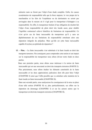 16
mémoire mais ne feront pas l’objet d’une étude complète. Enfin, les causes
exonératoires de responsabilité telle que la force majeure, le vice propre de la
marchandise et les faits de l’expéditeur ou du destinataire ne seront pas
envisagées dans la mesure où il s’agit pour le transporteur d’échapper à sa
responsabilité. En effet, le transporteur titulaire d’une obligation de résultat fait
l’objet d’une responsabilité de plein droit très lourde aussi, pour rétablir
l’équilibre contractuel celui-ci bénéficie de limitations de responsabilité. Ce
n’est qu’en cas de faute inexcusable du transporteur qu’il y aura un
déplafonnement de ces limitations de responsabilité entraînant alors une
réparation intégrale du préjudice. Mais qu’elle est cette faute inexcusable
capable d’exclure ces plafonds de réparation ?
13. – Plan. – La faute inexcusable s’est substituée à la faute lourde en droit des
transports terrestres. Par conséquent, pour comprendre cette notion et son impact
sur la responsabilité du transporteur nous allons diviser notre étude en deux
parties.
Dans une première partie, nous allons nous intéresser à la notion de faute
inexcusable qui est une nouveauté en droit des transports terrestres (PARTIE I).
Plus précisément, nous allons étudier les éléments constitutifs de la faute
inexcusable et les deux appréciations judiciaires dont elle peut faire l’objet
(CHAPITRE I) ainsi que l’effet possible que va entraîner cette mutation de la
faute lourde en faute inexcusable (CHAPITRE II).
Dans une seconde partie, nous analyserons les conséquences de la mise en place
d’une telle notion (PARTIE II) et, plus particulièrement, ses effets sur la
réparation du dommage (CHAPITRE I) et sur les acteurs autres que le
transporteur en droit des transports terrestres (CHAPITRE II).
 