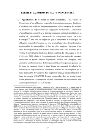 17
PARTIE I : LA NOTION DE FAUTE INEXCUSABLE
14. – Appréhension de la notion de faute inexcusable. – La victime de
l’inexécution d’une obligation essentielle du contrat devra prouver l’existence
d’une faute inexcusable du transporteur pour que celui-ci soit privé des plafonds
de limitations de responsabilité qui s’appliquent normalement. L’inexécution
d’une obligation essentielle et la faute par son auteur sont ainsi désolidarisées en
matière de responsabilité contractuelle du transporteur depuis les arrêts
Chronopost15
. Dès lors, le simple fait que le transporteur n’exécute pas son
obligation essentielle n’entraîne pas pour celui-ci la privation de ses limitations
contractuelles de responsabilité. Il faut, en effet, apprécier l’existence d’une
faute du transporteur et seule la faute inexcusable aura l’effet escompté par la
victime de supprimer les limitations de responsabilité. En effet, depuis la loi du
8 décembre 2009 relative à l’organisation et à la régularisation des transports
ferroviaires et portant diverses dispositions relatives aux transports, nous
constatons une harmonisation de la responsabilité des transporteurs quelque soit
le mode de transport. Ainsi, la faute lourde qui permettait l’exclusion des
limitations de responsabilité du transporteur terrestre se voit remplacer par la
faute inexcusable. Il s’agit alors, dans un premier temps, d’apprécier la notion de
faute inexcusable (CHAPITRE I) pour comprendre, dans un second temps,
l’effet possible que ce changement de faute va entraîner sur les acteurs du droit
des transports terrestres (CHAPITRE II).
15
Jurisprudence Chronopost : La Chambre Commerciale de la Cour de cassation le 22 octobre 1996 est
appelée à statuer sur le retard d’un colis Chronopost faisant l’objet entre le débiteur de l’obligation et le
créancier de l’obligation d’un contrat-type transport de messagerie de moins de trois tonnes. La Cour de
cassation, pour rendre son attendu, s’appuie sur la théorie générale des obligations qui dispose que toutes
clauses qui contreviennent à une obligation essentielle sont réputées non écrites. En effet, selon le droit
commun, la faute lourde est retenue du seul fait qu’on n’exécute pas son obligation essentielle. Dès lors,
les clauses limitatives de responsabilité sont facilement réputées non écrites. La doctrine annonce
immédiatement son opposition à cette décision, arguant qu’il s’agit d’un contrat type de messagerie,
c’est-à-dire un contrat très spécial qui ne relève pas de la théorie générale des obligations mais de la LOTI
(loi pour l’organisation des transports intérieurs du 30 décembre 1982). La Chambre Mixte du 22 avril
2005 opère un revirement de jurisprudence et applique les dispositions de la LOTI qui énonce que les
clauses limitatives de responsabilité ne sont réputées non écrites que si l’obligation essentielle n’est pas
exécutée ET qu’il y a une faute lourde (c’est-à-dire une faute d’une particulière gravité relevant que le
débiteur n’est pas un professionnel digne de ce nom) ou une faute dolosive du transporteur. La Chambre
Mixte adopte une conception subjective de la faute lourde : « la faute lourde de nature à mettre en échec
la limitation d’indemnisation prévue par le contrat-type ne saurait résulter du seul manquement à une
obligation contractuelle, fût-elle essentielle, mais doit se déduire de la gravité du comportement du
débiteur ». Ainsi, il est dorénavant bien plus difficile de faire échec aux limitations de responsabilité
prévues dans les contrats-type en droit des transports, et d’autant plus depuis la loi du 8 décembre 2009
qui remplace la faute lourde par la faute inexcusable du transporteur terrestre.
 