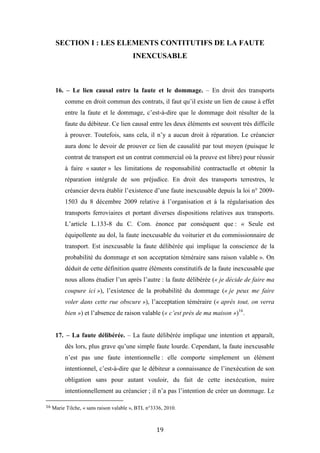 19
SECTION I : LES ELEMENTS CONTITUTIFS DE LA FAUTE
INEXCUSABLE
16. – Le lien causal entre la faute et le dommage. – En droit des transports
comme en droit commun des contrats, il faut qu’il existe un lien de cause à effet
entre la faute et le dommage, c’est-à-dire que le dommage doit résulter de la
faute du débiteur. Ce lien causal entre les deux éléments est souvent très difficile
à prouver. Toutefois, sans cela, il n’y a aucun droit à réparation. Le créancier
aura donc le devoir de prouver ce lien de causalité par tout moyen (puisque le
contrat de transport est un contrat commercial où la preuve est libre) pour réussir
à faire « sauter » les limitations de responsabilité contractuelle et obtenir la
réparation intégrale de son préjudice. En droit des transports terrestres, le
créancier devra établir l’existence d’une faute inexcusable depuis la loi n° 2009-
1503 du 8 décembre 2009 relative à l’organisation et à la régularisation des
transports ferroviaires et portant diverses dispositions relatives aux transports.
L’article L.133-8 du C. Com. énonce par conséquent que : « Seule est
équipollente au dol, la faute inexcusable du voiturier et du commissionnaire de
transport. Est inexcusable la faute délibérée qui implique la conscience de la
probabilité du dommage et son acceptation téméraire sans raison valable ». On
déduit de cette définition quatre éléments constitutifs de la faute inexcusable que
nous allons étudier l’un après l’autre : la faute délibérée (« je décide de faire ma
coupure ici »), l’existence de la probabilité du dommage (« je peux me faire
voler dans cette rue obscure »), l’acceptation téméraire (« après tout, on verra
bien ») et l’absence de raison valable (« c’est près de ma maison »)16
.
17. – La faute délibérée. – La faute délibérée implique une intention et apparaît,
dès lors, plus grave qu’une simple faute lourde. Cependant, la faute inexcusable
n’est pas une faute intentionnelle : elle comporte simplement un élément
intentionnel, c’est-à-dire que le débiteur a connaissance de l’inexécution de son
obligation sans pour autant vouloir, du fait de cette inexécution, nuire
intentionnellement au créancier ; il n’a pas l’intention de créer un dommage. Le
16 Marie Tilche, « sans raison valable », BTL n°3336, 2010.
 