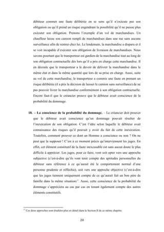 20
débiteur commet une faute délibérée en se sens qu’il n’exécute pas son
obligation ou qu’il prend un risque engendrant la possibilité qu’il ne puisse plus
exécuter son obligation. Prenons l’exemple d’un vol de marchandises. Un
chauffeur laisse son camion rempli de marchandises dans une rue sans aucune
surveillance afin de rentrer chez lui. Le lendemain, la marchandise a disparu et il
se voit incapable d’exécuter son obligation de livraison de marchandises. Nous
savons pourtant que le transporteur est gardien de la marchandise tout au long de
son obligation contractuelle dès lors qu’il a pris en charge cette marchandise. Il
en découle que le transporteur a le devoir de délivrer la marchandise dans le
même état et dans la même quantité que lors de sa prise en charge. Aussi, suite
au vol de cette marchandise, le transporteur a commis une faute en prenant un
risque délibérée (il a pris la décision de laisser le camion sans surveillance) de ne
pas pouvoir livrer la marchandise conformément à son obligation contractuelle.
Encore faut-il que le créancier prouve que le débiteur avait conscience de la
probabilité du dommage.
18. – La conscience de la probabilité du dommage. – Le créancier doit prouver
que le débiteur avait conscience qu’un dommage pouvait résulter de
l’inexécution de son obligation. C’est l’idée selon laquelle le débiteur avait
connaissance des risques qu’il pouvait y avoir du fait de cette inexécution.
Toutefois, comment prouver ce dont un Homme a conscience ou non ? On ne
peut que la supposer ! C’est à ce moment précis qu’interviennent les juges. En
effet, cet élément constitutif de la faute inexcusable est sans aucun doute le plus
difficile à apprécier. Les juges, pour ce faire, vont soit opter vers une approche
subjective (c’est-à-dire qu’ils vont tenir compte des aptitudes personnelles du
débiteur sans référence à ce qu’aurait été le comportement normal d’une
personne prudente et réfléchie), soit vers une approche objective (c’est-à-dire
que les juges tiennent uniquement compte de ce qu’aurait fait un bon père de
famille dans la même situation)17
. Aussi, cette conscience de la probabilité du
dommage s’appréciera au cas par cas en tenant également compte des autres
éléments constitutifs.
17
Ces deux approches sont étudiées plus en détail dans la Section II de ce même chapitre.
 