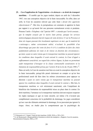 24
25. – Cas d’application de l’appréciation « in abstracto » en droit du transport
maritime. – Il semble que les juges tendent, depuis un arrêt du 5 décembre
1967, vers une conception objective de la faute inexcusable. En effet, dans cet
arrêt, la Cour de cassation relevait que cette faute « devait être appréciée
objectivement »21
. Dès lors, la jurisprudence est constante et apprécie la faute
par rapport à ce qu’aurait fait une personne normalement avisée et prudente.
Prenons l’arrêt « Teleghma » du 7 janvier 1997 : « attendu que l’arrêt constate...
que la tempête essuyée par le navire était prévue, puisque les services
météorologiques faisaient état de risques de vents de force 11 sur la Provence et
donc de risques pouvant être localement supérieurs en mer, que le matériel de
« saisissage », même correctement utilisé, n’excluait la possibilité d’un
désarrimage que pour des vents de force 8 à 9, à condition de faire des choix
parfaitement judicieux de route et de vitesse en fonction des circonstances ;
qu’ainsi, ayant en outre retenu que le transporteur maritime ne pouvait ignorer
les conditions dans lesquelles il avait exécuté le contrat, la Cour d’appel a
suffisamment caractérisé, au regard des critères légaux, la faute ne permettant
audit transporteur d’invoquer ni la clause contractuelle exonératoire ni la
limitation de responsabilité prévue par l’article 28 de la loi du 18 juin 1996 »22
.
Dans cet arrêt, la Cour de cassation met bien en avant la conception objective de
la faute inexcusable, puisqu’elle prend clairement en compte ce qu’un bon
professionnel aurait dû faire dans les mêmes circonstances pour appuyer sa
décision « ayant en outre retenu que le transporteur maritime ne pouvait
ignorer les conditions dans lesquelles il avait exécuté le contrat ». Dès lors, le
transporteur maritime se voit strictement sanctionné, cela l’empêchant de
bénéficier des limitations de responsabilité mises en place dans le contrat. En
droit maritime, l’armateur ou le transporteur maritime doivent toujours respecter
les règles nautiques et agir en toute sécurité, car même s’ils n’avaient pas
complètement conscience de la probabilité du dommage, les juges considèrent
qu’aux vues des éléments entrainant le dommage, ils ne pouvaient pas ignorer le
risque. Ainsi, on étudie plus le comportement que la psychologie du
21
P. Bonnasies et C. Scapel, Traité de droit maritime, LGDJ, 2010, p. 299, n°431.
22
G. de Monteynard « Responsabilité et limitation en droit des transports », Rapport, Cour de cassation,
Documentation française, 2002, p. 247.
 