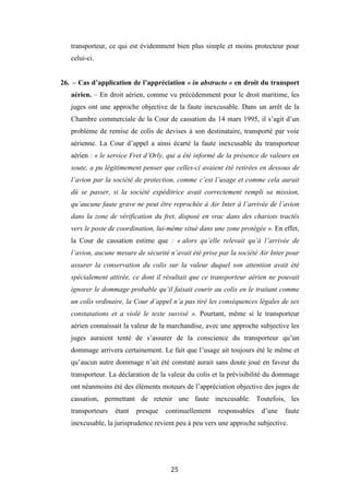 25
transporteur, ce qui est évidemment bien plus simple et moins protecteur pour
celui-ci.
26. – Cas d’application de l’appréciation « in abstracto » en droit du transport
aérien. – En droit aérien, comme vu précédemment pour le droit maritime, les
juges ont une approche objective de la faute inexcusable. Dans un arrêt de la
Chambre commerciale de la Cour de cassation du 14 mars 1995, il s’agit d’un
problème de remise de colis de devises à son destinataire, transporté par voie
aérienne. La Cour d’appel a ainsi écarté la faute inexcusable du transporteur
aérien : « le service Fret d’Orly, qui a été informé de la présence de valeurs en
soute, a pu légitimement penser que celles-ci avaient été retirées en dessous de
l’avion par la société de protection, comme c’est l’usage et comme cela aurait
dû se passer, si la société expéditrice avait correctement rempli sa mission,
qu’aucune faute grave ne peut être reprochée à Air Inter à l’arrivée de l’avion
dans la zone de vérification du fret, disposé en vrac dans des chariots tractés
vers le poste de coordination, lui-même situé dans une zone protégée ». En effet,
la Cour de cassation estime que : « alors qu’elle relevait qu’à l’arrivée de
l’avion, aucune mesure de sécurité n’avait été prise par la société Air Inter pour
assurer la conservation du colis sur la valeur duquel son attention avait été
spécialement attirée, ce dont il résultait que ce transporteur aérien ne pouvait
ignorer le dommage probable qu’il faisait courir au colis en le traitant comme
un colis ordinaire, la Cour d’appel n’a pas tiré les conséquences légales de ses
constatations et a violé le texte susvisé ». Pourtant, même si le transporteur
aérien connaissait la valeur de la marchandise, avec une approche subjective les
juges auraient tenté de s’assurer de la conscience du transporteur qu’un
dommage arrivera certainement. Le fait que l’usage ait toujours été le même et
qu’aucun autre dommage n’ait été constaté aurait sans doute joué en faveur du
transporteur. La déclaration de la valeur du colis et la prévisibilité du dommage
ont néanmoins été des éléments moteurs de l’appréciation objective des juges de
cassation, permettant de retenir une faute inexcusable. Toutefois, les
transporteurs étant presque continuellement responsables d’une faute
inexcusable, la jurisprudence revient peu à peu vers une approche subjective.
 