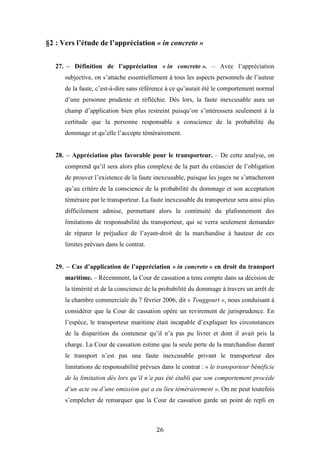 26
§2 : Vers l’étude de l’appréciation « in concreto »
27. – Définition de l’appréciation « in concreto ». – Avec l’appréciation
subjective, on s’attache essentiellement à tous les aspects personnels de l’auteur
de la faute, c’est-à-dire sans référence à ce qu’aurait été le comportement normal
d’une personne prudente et réfléchie. Dès lors, la faute inexcusable aura un
champ d’application bien plus restreint puisqu’on s’intéressera seulement à la
certitude que la personne responsable a conscience de la probabilité du
dommage et qu’elle l’accepte témérairement.
28. – Appréciation plus favorable pour le transporteur. – De cette analyse, on
comprend qu’il sera alors plus complexe de la part du créancier de l’obligation
de prouver l’existence de la faute inexcusable, puisque les juges ne s’attacheront
qu’au critère de la conscience de la probabilité du dommage et son acceptation
téméraire par le transporteur. La faute inexcusable du transporteur sera ainsi plus
difficilement admise, permettant alors la continuité du plafonnement des
limitations de responsabilité du transporteur, qui se verra seulement demander
de réparer le préjudice de l’ayant-droit de la marchandise à hauteur de ces
limites prévues dans le contrat.
29. – Cas d’application de l’appréciation « in concreto » en droit du transport
maritime. – Récemment, la Cour de cassation a tenu compte dans sa décision de
la témérité et de la conscience de la probabilité du dommage à travers un arrêt de
la chambre commerciale du 7 février 2006, dit « Touggourt », nous conduisant à
considérer que la Cour de cassation opère un revirement de jurisprudence. En
l’espèce, le transporteur maritime était incapable d’expliquer les circonstances
de la disparition du conteneur qu’il n’a pas pu livrer et dont il avait pris la
charge. La Cour de cassation estime que la seule perte de la marchandise durant
le transport n’est pas une faute inexcusable privant le transporteur des
limitations de responsabilité prévues dans le contrat : « le transporteur bénéficie
de la limitation dès lors qu’il n’a pas été établi que son comportement procède
d’un acte ou d’une omission qui a eu lieu témérairement ». On ne peut toutefois
s’empêcher de remarquer que la Cour de cassation garde un point de repli en
 