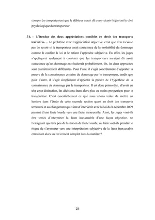 28
compte du comportement que le débiteur aurait dû avoir et privilégieront le côté
psychologique du transporteur.
31. – L’étendue des deux appréciations possibles en droit des transports
terrestres. – Le problème avec l’appréciation objective, c’est que l’on n’essaie
pas de savoir si le transporteur avait conscience de la probabilité du dommage
comme le confère la loi et le retient l’approche subjective. En effet, les juges
s’appliquent seulement à constater que les transporteurs auraient dû avoir
conscience qu’un dommage en résulterait probablement. Or, les deux approches
sont diamétralement différentes. Pour l’une, il s’agit concrètement d’apporter la
preuve de la connaissance certaine du dommage par le transporteur, tandis que
pour l’autre, il s’agit simplement d’apporter la preuve de l’hypothèse de la
connaissance du dommage par le transporteur. Il est donc primordial, d’avoir en
tête cette distinction, les décisions étant alors plus ou moins protectrices pour le
transporteur. C’est essentiellement ce que nous allons tenter de mettre en
lumière dans l’étude de cette seconde section quant au droit des transports
terrestres et au changement qui vient d’intervenir avec la loi du 8 décembre 2009
passant d’une faute lourde vers une faute inexcusable. Ainsi, les juges vont-ils
être tentés d’interpréter la faute inexcusable d’une façon objective, ne
l’éloignant que très peu de la notion de faute lourde, ou bien vont-ils prendre le
risque de s’aventurer vers une interprétation subjective de la faute inexcusable
entrainant alors un revirement complet dans la matière ?
 