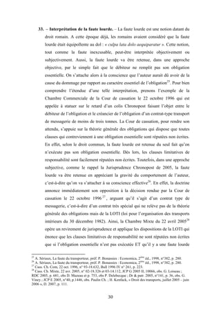 30
33. – Interprétation de la faute lourde. – La faute lourde est une notion datant du
droit romain. A cette époque déjà, les romains avaient considéré que la faute
lourde était équipollente au dol : « culpa lata dolo aequiparatur ». Cette notion,
tout comme la faute inexcusable, peut-être interprétée objectivement ou
subjectivement. Aussi, la faute lourde va être retenue, dans une approche
objective, par le simple fait que le débiteur ne remplit pas son obligation
essentielle. On s’attache alors à la conscience que l’auteur aurait dû avoir de la
cause du dommage par rapport au caractère essentiel de l’obligation25
. Pour bien
comprendre l’étendue d’une telle interprétation, prenons l’exemple de la
Chambre Commerciale de la Cour de cassation le 22 octobre 1996 qui est
appelée à statuer sur le retard d’un colis Chronopost faisant l’objet entre le
débiteur de l’obligation et le créancier de l’obligation d’un contrat-type transport
de messagerie de moins de trois tonnes. La Cour de cassation, pour rendre son
attendu, s’appuie sur la théorie générale des obligations qui dispose que toutes
clauses qui contreviennent à une obligation essentielle sont réputées non écrites.
En effet, selon le droit commun, la faute lourde est retenue du seul fait qu’on
n’exécute pas son obligation essentielle. Dès lors, les clauses limitatives de
responsabilité sont facilement réputées non écrites. Toutefois, dans une approche
subjective, comme le rappel la Jurisprudence Chronopost de 2005, la faute
lourde va être retenue en appréciant la gravité du comportement de l’auteur,
c’est-à-dire qu’on va s’attacher à sa conscience effective26
. En effet, la doctrine
annonce immédiatement son opposition à la décision rendue par la Cour de
cassation le 22 octobre 1996 27
, arguant qu’il s’agit d’un contrat type de
messagerie, c’est-à-dire d’un contrat très spécial qui ne relève pas de la théorie
générale des obligations mais de la LOTI (loi pour l’organisation des transports
intérieurs du 30 décembre 1982). Ainsi, la Chambre Mixte du 22 avril 200528
opère un revirement de jurisprudence et applique les dispositions de la LOTI qui
énonce que les clauses limitatives de responsabilité ne sont réputées non écrites
que si l’obligation essentielle n’est pas exécutée ET qu’il y a une faute lourde
25
A. Sériaux, La faute du transporteur, préf. P. Bonassies : Economica, 2ème
éd., 1998, n°382, p. 280.
26
A. Sériaux, La faute du transporteur, préf. P. Bonassies : Economica, 2ème
éd., 1998, n°382, p. 280.
27
Cass. Ch. Com, 22 oct. 1996, n° 93-18.632, Bull 1996 IV n° 261, p. 223.
28
Cass. Ch. Mixte, 22 avr. 2005, n° 02-18.326 et 03-14.112, JCP G 2005 II, 10066, obs. G. Loiseau ;
RDC 2005, p. 681, obs D. Mazeau et p. 753, obs P. Delebecque ; Dr & patr. 2005, n°141, p. 36, obs. G.
Viney ; JCP E 2005, n°40, p.1446, obs. Paulin Ch. ; H. Kenfack, « Droit des transports, juillet 2005 – juin
2006 », D. 2007, p. 111.
 