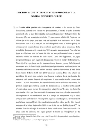 32
SECTION I : UNE INTERPRETATION PROROGEANT LA
NOTION DE FAUTE LOURDE
35. – Premier effet possible du changement de notion. – La notion de faute
inexcusable, comme nous l’avons vu précédemment, s’attache à quatre éléments
constitutifs telle la faute délibérée (1), impliquant la conscience de la probabilité du
dommage (2), son acceptation téméraire (3), sans raison valable (4). Aussi, on en
déduit que si les juges penchent vers une approche « in abstracto » de la faute
inexcusable alors il n’y aura pas de réel changement dans la matière puisqu’ils
s’intéresseront essentiellement à la possibilité que l’auteur ait eu conscience de la
probabilité dommage qu’il a causé et qu’il l’a acceptée témérairement. Pour cela, les
juges se réfèreront à ce qu’aurait dû faire un bon professionnel dans la même
situation comme en matière de faute lourde. Dans cette hypothèse, les juges
éloigneront très peu leurs jugements de ceux déjà rendus en matière de faute lourde.
Toutefois, il y a un risque que les juges continuent à penser comme ils le faisaient
auparavant avec la faute lourde, entraînant conséquemment un amalgame entre les
éléments constitutifs des deux notions de faute lourde et inexcusable. L’arrêt de la
Cour d’appel de Paris du 15 mars 201229
en est un exemple. Dans cette affaire, un
expéditeur fait appel à un voiturier pour la prise en charge de sa marchandise de
moins de trois tonnes. Lors du déchargement, la marchandise tombe causant des
avaries. La faute inexcusable du commissionnaire et du voiturier est retenue, le
premier n’ayant pas averti le second des dimensions de la machine et le second
n’ayant prévu aucun moyen de manutention adapté lorsqu’il a pris en charge la
marchandise, alors que dans les envois de moins de trois tonnes, le chargement et le
déchargement de la marchandise sont à la charge du transporteur. Il y a deux
critiques dans cette décision rendue par les juges de second degré. La première étant
que la faute inexcusable ait été évoquée et retenue alors même que les faits étaient
antérieurs à la loi du 8 décembre 2009 et que la loi n’a pas d’effet rétroactif30
. La
seconde étant le mélange de notions de faute lourde et de faute inexcusable. En
effet, dans la décision, les juges parlent d’incurie du transporteur et du
29
Arrêt de la Cour d’appel de Paris, Pôle 5, ch. 5, du 15 mars 2012, Transports Petit contre Panalpina,
BTL 2012 n°3406.
30
Article 2 du Code civil : « La loi ne dispose que pour l’avenir ».
 