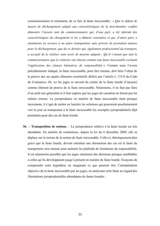 33
commissionnaire et retiennent, de ce fait, la faute inexcusable : « Que le défaut de
moyen de déchargement adapté aux caractéristiques de la marchandise confiée
démontre l’incurie tant du commissionnaire qui, d’une part, a été informé des
caractéristiques du chargement et les a dûment constatées et qui, d’autre part, a
néanmoins eu recours à un autre transporteur sans prévoir de prestation annexe
pour le déchargement, que de ce dernier qui, également professionnel du transport,
a accepté de le réaliser sans avoir de moyens adaptés ; Qu’il s’ensuit que tant le
commissionnaire que le voiturier ont chacun commis une faute inexcusable excluant
l’application des clauses limitatives de responsabilité ». Comme nous l’avons
précédemment indiqué, la faute inexcusable, pour être retenue, doit faire l’objet de
la preuve des ses quatre éléments constitutifs définis par l’article L 133-8 du Code
de Commerce. Or, ici les juges se servent du critère de la faute lourde (l’incurie)
comme élément de preuve de la faute inexcusable. Néanmoins, il ne faut pas faire
d’un arrêt une généralité et il faut espérer que les juges de cassation ne feront pas les
mêmes erreurs. La jurisprudence en matière de faute inexcusable étant presque
inexistante, il s’agit de mettre en lumière les solutions qui pourraient prochainement
voir le jour en transposant à la faute inexcusable les exemples jurisprudentiels déjà
proclamés pour des cas de faute lourde.
36. – Transposition de notions. – La jurisprudence relative à la faute lourde est très
abondante. En matière de contentieux, depuis la loi du 8 décembre 2009, elle se
déplace sur le terrain de la notion de faute inexcusable. Celle-ci, théoriquement plus
grave que la faute lourde, devrait entraîner une diminution des cas où la faute du
transporteur sera retenue pour anéantir les plafonds de limitations de responsabilité.
Il est néanmoins possible que les juges retiennent des décisions presque semblables
à celles qu’ils développaient jusqu’à présent en matière de faute lourde. Essayons de
comprendre cette hypothèse en imaginant ce que pourrait être l’interprétation
objective de la faute inexcusable par les juges, en analysant cette faute au regard des
illustrations jurisprudentielles abondantes de fautes lourdes :
 