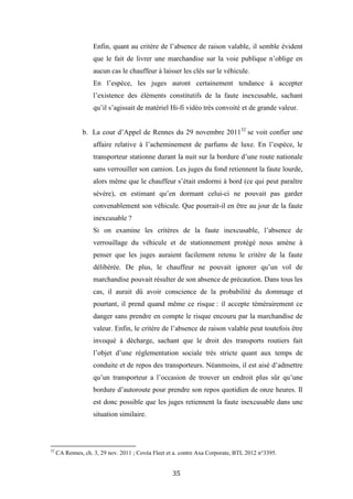 35
Enfin, quant au critère de l’absence de raison valable, il semble évident
que le fait de livrer une marchandise sur la voie publique n’oblige en
aucun cas le chauffeur à laisser les clés sur le véhicule.
En l’espèce, les juges auront certainement tendance à accepter
l’existence des éléments constitutifs de la faute inexcusable, sachant
qu’il s’agissait de matériel Hi-fi vidéo très convoité et de grande valeur.
b. La cour d’Appel de Rennes du 29 novembre 201132
se voit confier une
affaire relative à l’acheminement de parfums de luxe. En l’espèce, le
transporteur stationne durant la nuit sur la bordure d’une route nationale
sans verrouiller son camion. Les juges du fond retiennent la faute lourde,
alors même que le chauffeur s’était endormi à bord (ce qui peut paraître
sévère), en estimant qu’en dormant celui-ci ne pouvait pas garder
convenablement son véhicule. Que pourrait-il en être au jour de la faute
inexcusable ?
Si on examine les critères de la faute inexcusable, l’absence de
verrouillage du véhicule et de stationnement protégé nous amène à
penser que les juges auraient facilement retenu le critère de la faute
délibérée. De plus, le chauffeur ne pouvait ignorer qu’un vol de
marchandise pouvait résulter de son absence de précaution. Dans tous les
cas, il aurait dû avoir conscience de la probabilité du dommage et
pourtant, il prend quand même ce risque : il accepte témérairement ce
danger sans prendre en compte le risque encouru par la marchandise de
valeur. Enfin, le critère de l’absence de raison valable peut toutefois être
invoqué à décharge, sachant que le droit des transports routiers fait
l’objet d’une réglementation sociale très stricte quant aux temps de
conduite et de repos des transporteurs. Néanmoins, il est aisé d’admettre
qu’un transporteur a l’occasion de trouver un endroit plus sûr qu’une
bordure d’autoroute pour prendre son repos quotidien de onze heures. Il
est donc possible que les juges retiennent la faute inexcusable dans une
situation similaire.
32
CA Rennes, ch. 3, 29 nov. 2011 ; Covéa Fleet et a. contre Axa Corporate, BTL 2012 n°3395.
 