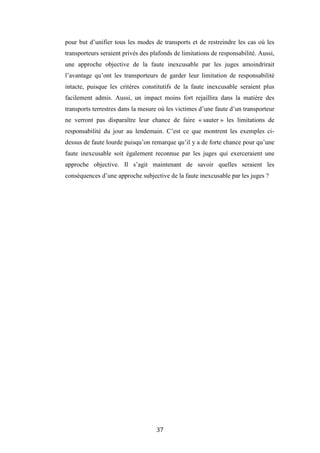 37
pour but d’unifier tous les modes de transports et de restreindre les cas où les
transporteurs seraient privés des plafonds de limitations de responsabilité. Aussi,
une approche objective de la faute inexcusable par les juges amoindrirait
l’avantage qu’ont les transporteurs de garder leur limitation de responsabilité
intacte, puisque les critères constitutifs de la faute inexcusable seraient plus
facilement admis. Aussi, un impact moins fort rejaillira dans la matière des
transports terrestres dans la mesure où les victimes d’une faute d’un transporteur
ne verront pas disparaître leur chance de faire « sauter » les limitations de
responsabilité du jour au lendemain. C’est ce que montrent les exemples ci-
dessus de faute lourde puisqu’on remarque qu’il y a de forte chance pour qu’une
faute inexcusable soit également reconnue par les juges qui exerceraient une
approche objective. Il s’agit maintenant de savoir quelles seraient les
conséquences d’une approche subjective de la faute inexcusable par les juges ?
 