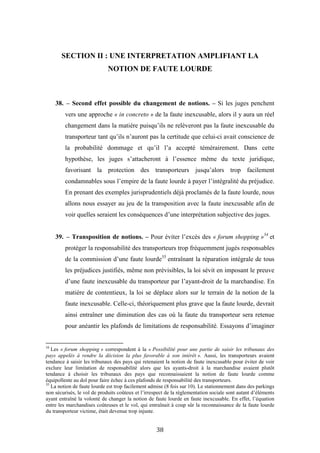 38
SECTION II : UNE INTERPRETATION AMPLIFIANT LA
NOTION DE FAUTE LOURDE
38. – Second effet possible du changement de notions. – Si les juges penchent
vers une approche « in concreto » de la faute inexcusable, alors il y aura un réel
changement dans la matière puisqu’ils ne relèveront pas la faute inexcusable du
transporteur tant qu’ils n’auront pas la certitude que celui-ci avait conscience de
la probabilité dommage et qu’il l’a accepté témérairement. Dans cette
hypothèse, les juges s’attacheront à l’essence même du texte juridique,
favorisant la protection des transporteurs jusqu’alors trop facilement
condamnables sous l’empire de la faute lourde à payer l’intégralité du préjudice.
En prenant des exemples jurisprudentiels déjà proclamés de la faute lourde, nous
allons nous essayer au jeu de la transposition avec la faute inexcusable afin de
voir quelles seraient les conséquences d’une interprétation subjective des juges.
39. – Transposition de notions. – Pour éviter l’excès des « forum shopping »34
et
protéger la responsabilité des transporteurs trop fréquemment jugés responsables
de la commission d’une faute lourde35
entraînant la réparation intégrale de tous
les préjudices justifiés, même non prévisibles, la loi sévit en imposant le preuve
d’une faute inexcusable du transporteur par l’ayant-droit de la marchandise. En
matière de contentieux, la loi se déplace alors sur le terrain de la notion de la
faute inexcusable. Celle-ci, théoriquement plus grave que la faute lourde, devrait
ainsi entraîner une diminution des cas où la faute du transporteur sera retenue
pour anéantir les plafonds de limitations de responsabilité. Essayons d’imaginer
34
Les « forum shopping » correspondent à la « Possibilité pour une partie de saisir les tribunaux des
pays appelés à rendre la décision la plus favorable à son intérêt ». Aussi, les transporteurs avaient
tendance à saisir les tribunaux des pays qui retenaient la notion de faute inexcusable pour éviter de voir
exclure leur limitation de responsabilité alors que les ayants-droit à la marchandise avaient plutôt
tendance à choisir les tribunaux des pays que reconnaissaient la notion de faute lourde comme
équipollente au dol pour faire échec à ces plafonds de responsabilité des transporteurs.
35
La notion de faute lourde est trop facilement admise (8 fois sur 10). Le stationnement dans des parkings
non sécurisés, le vol de produits coûteux et l’irrespect de la règlementation sociale sont autant d’éléments
ayant entraîné la volonté de changer la notion de faute lourde en faute inexcusable. En effet, l’équation
entre les marchandises coûteuses et le vol, qui entraînait à coup sûr la reconnaissance de la faute lourde
du transporteur victime, était devenue trop injuste.
 