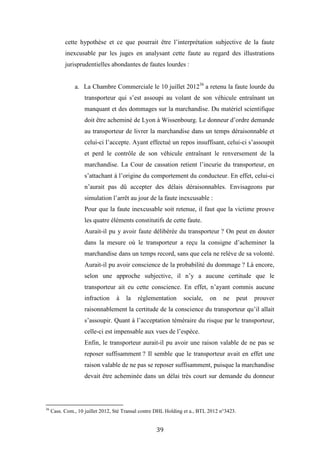 39
cette hypothèse et ce que pourrait être l’interprétation subjective de la faute
inexcusable par les juges en analysant cette faute au regard des illustrations
jurisprudentielles abondantes de fautes lourdes :
a. La Chambre Commerciale le 10 juillet 201236
a retenu la faute lourde du
transporteur qui s’est assoupi au volant de son véhicule entraînant un
manquant et des dommages sur la marchandise. Du matériel scientifique
doit être acheminé de Lyon à Wissenbourg. Le donneur d’ordre demande
au transporteur de livrer la marchandise dans un temps déraisonnable et
celui-ci l’accepte. Ayant effectué un repos insuffisant, celui-ci s’assoupit
et perd le contrôle de son véhicule entraînant le renversement de la
marchandise. La Cour de cassation retient l’incurie du transporteur, en
s’attachant à l’origine du comportement du conducteur. En effet, celui-ci
n’aurait pas dû accepter des délais déraisonnables. Envisageons par
simulation l’arrêt au jour de la faute inexcusable :
Pour que la faute inexcusable soit retenue, il faut que la victime prouve
les quatre éléments constitutifs de cette faute.
Aurait-il pu y avoir faute délibérée du transporteur ? On peut en douter
dans la mesure où le transporteur a reçu la consigne d’acheminer la
marchandise dans un temps record, sans que cela ne relève de sa volonté.
Aurait-il pu avoir conscience de la probabilité du dommage ? Là encore,
selon une approche subjective, il n’y a aucune certitude que le
transporteur ait eu cette conscience. En effet, n’ayant commis aucune
infraction à la réglementation sociale, on ne peut prouver
raisonnablement la certitude de la conscience du transporteur qu’il allait
s’assoupir. Quant à l’acceptation téméraire du risque par le transporteur,
celle-ci est impensable aux vues de l’espèce.
Enfin, le transporteur aurait-il pu avoir une raison valable de ne pas se
reposer suffisamment ? Il semble que le transporteur avait en effet une
raison valable de ne pas se reposer suffisamment, puisque la marchandise
devait être acheminée dans un délai très court sur demande du donneur
36
Cass. Com., 10 juillet 2012, Sté Transal contre DHL Holding et a., BTL 2012 n°3423.
 