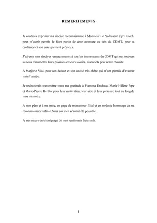 4
REMERCIEMENTS
Je voudrais exprimer ma sincère reconnaissance à Monsieur Le Professeur Cyril Bloch,
pour m’avoir permis de faire partie de cette aventure au sein du CDMT, pour sa
confiance et son enseignement précieux.
J’adresse mes sincères remerciements à tous les intervenants du CDMT qui ont toujours
su nous transmettre leurs passions et leurs savoirs, essentiels pour notre réussite.
A Marjorie Vial, pour son écoute et son amitié très chère qui m’ont permis d’avancer
toute l’année.
Je souhaiterais transmettre toute ma gratitude à Plamena Encheva, Marie-Hélène Pèpe
et Marie-Pierre Herblot pour leur motivation, leur aide et leur présence tout au long de
mon mémoire.
A mon père et à ma mère, en gage de mon amour filial et en modeste hommage de ma
reconnaissance infinie. Sans eux rien n’aurait été possible.
A mes sœurs en témoignage de mes sentiments fraternels.
 