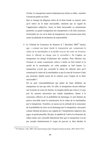 40
d’ordre. Le transporteur aurait évidemment pu refuser ce délai ; toutefois
il aurait pu perdre un client.
Que ce manque de diligence relève de la faute lourde se conçoit, mais
qu’il relève de la faute inexcusable, sûrement pas au regard de
l’appréciation subjective. Aussi, la faute inexcusable va certainement
permettre, au grand soulagement des transporteurs et de leurs assureurs,
d’amoindrir les cas où la faute de transporteur sera reconnue pour faire
sauter les plafonds de limitations de responsabilité.
b. Le Tribunal de Commerce de Nanterre le 7 décembre 200937
énonce
que : « commet une faute lourde le transporteur qui, connaissant la
valeur de la marchandise et la facilité d’accès des zones de livraison,
laisse le véhicule en charge sans le verrouiller ». En l’espèce, un
transporteur est chargé d’acheminer des caméras. Pour effectuer une
livraison en centre commercial, celui-ci s’arrête un bref instant et la
moitié de la marchandise est volée pendant ce bref instant. Le
transporteur n’avait pas verrouillé le rideau du véhicule alors qu’il
connaissait la valeur de la marchandise et que la zone de livraison n’était
pas sécurisée. Quelle aurait été la solution sous l’empire de la faute
inexcusable ?
On ne peut vraisemblablement pas parler de faute délibérée du
transporteur en tant que telle. En effet, le transporteur devant effectuer
une livraison en cours de chemin, on imagine plutôt que celui-ci n’a pas
pris les mesures nécessaires par simple imprudence. Quant à la
conscience effective de la probabilité du dommage, le seul élément de
preuve recevable serait la connaissance de la valeur de la marchandise
par le transporteur. Toutefois, en aucun cas la certitude de la conscience
de la probabilité de créer un tel dommage par le transporteur, nécessaire
comme élément de preuve aux regards de l’interprétation subjective des
juges, ne paraît plausible. De plus, la rapidité de l’arrêt et la fermeture du
rideau même non verrouillé démontrent bien que le transporteur n’avait
pas accepté témérairement le risque de pouvoir se faire dérober la
37
TC Nanterre, 7 déc. 2009 ; Sté Canon Europa contre Transports Express de Seine ; BTL 2010 n°3315.
 