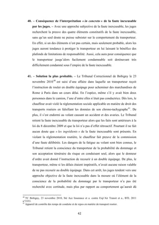 42
40. – Conséquence de l’interprétation « in concreto » de la faute inexcusable
par les juges. – Avec une approche subjective de la faute inexcusable, les juges
recherchent la preuve des quatre éléments constitutifs de la faute inexcusable,
sans qu’un seul doute ne puisse subsister sur le comportement du transporteur.
En effet, si un des éléments n’est pas certain, mais seulement probable, alors les
juges auront tendance à protéger le transporteur en lui laissant le bénéfice des
plafonds de limitations de responsabilité. Aussi, cela aura pour conséquence que
le transporteur jusqu’alors facilement condamnable soit dorénavant très
difficilement condamné sous l’empire de la faute inexcusable.
41. – Solution la plus probable. – Le Tribunal Correctionnel de Bobigny le 23
novembre 201040
est saisi d’une affaire dans laquelle un transporteur reçoit
l’instruction de rouler en double équipage pour acheminer des marchandises de
Rome à Paris dans un cours délai. En l’espèce, même s’il y avait bien deux
personnes dans le camion, l’une d’entre elles n’était pas conductrice. Dès lors, le
chauffeur avait violé la réglementation sociale applicable en matière de droit des
transports routiers en falsifiant les données de son chrono-tachygraphe41
. De
plus, il s’est endormi au volant causant un accident et des avaries. Le Tribunal
retient la faute inexcusable du transporteur alors que les faits sont antérieurs à la
loi du 8 décembre 2009 et que la loi n’a pas d’effet rétroactif. Pourtant il ne fait
aucun doute que « les ingrédients » de la faute inexcusable sont présents. En
violant la réglementation routière, le chauffeur fait preuve de la commission
d’une faute délibérée. Les dangers de la fatigue au volant sont bien connus, le
Tribunal retient la conscience du transporteur de la probabilité du dommage et
son acceptation téméraire du risque en conduisant seul, alors que le donneur
d’ordre avait donné l’instruction de recourir à un double équipage. De plus, le
transporteur, même si les délais étaient impératifs, n’avait aucune raison valable
de ne pas recourir au double équipage. Dans cet arrêt, les juges tendent vers une
approche objective de la faute inexcusable dans la mesure où l’élément de la
conscience de la probabilité du dommage par le transporteur n’a pas été
recherché avec certitude, mais plus par rapport au comportement qu’aurait dû
40
TC Bobigny, 23 novembre 2010, Sté Ace Insurance et a. contre Exp’Air Transit et a., BTL 2011
n°3353.
41
Appareil de contrôle des temps de conduite et de repos en matière de transport routier.
 