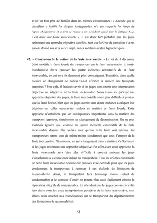 43
avoir un bon père de famille dans les mêmes circonstances : « Attendu que le
chauffeur a falsifié les disques tachygraphes, n’a pas respecté les temps de
repos obligatoires et a pris le risque d’un accident causé par la fatigue {…},
c’est donc une faute inexcusable ». Il est donc fort probable que les juges
retiennent une approche objective toutefois, tant que la Cour de cassation n’a pas
encore donné son avis sur ce sujet, toutes solutions restent hypothétiques.
42. – Conclusion de la notion de la faute inexcusable. – La loi du 8 décembre
2009 modifie la faute lourde du transporteur par la faute inexcusable. L’intérêt
marchandise devra prouver les quatre éléments constitutifs de la faute
inexcusable, ce qui sera évidemment plus contraignant. Toutefois, dans quelle
mesure ce changement de notion va-t-il affecter la matière des transports
terrestres ? Pour cela, il faudrait savoir si les juges vont retenir une interprétation
objective ou subjective de la faute inexcusable. Nous avons vu qu’avec une
approche objective des juges, la faute inexcusable serait plus difficile à prouver
que la faute lourde, bien que les juges auront sans doute tendance à calquer leur
décision sur celles auparavant rendues en matière de faute lourde. Cette
approche n’entraînera pas de conséquences importantes dans la matière des
transports terrestres, simplement un changement de détermination. On ne peut
toutefois ignorer que, comme les quatre éléments constitutifs de la faute
inexcusable devront être avérés pour qu’une telle faute soit retenue, les
transporteurs seront tout de même moins condamnés que sous l’empire de la
faute inexcusable. Néanmoins, un réel changement dans la matière s’effectuerait
si les juges retiennent une approche subjective. En effet, avec cette approche, la
faute inexcusable sera bien plus difficile à prouver puisque les juges
s’attacheront à la conscience même du transporteur. Tous les critères constitutifs
de cette faute inexcusable devront être prouvés avec certitude pour que les juges
condamnent le transporteur à renoncer à ses plafonds de limitation de
responsabilité. Ainsi, le transporteur fera beaucoup moins l’objet de
condamnation et le donneur d’ordre ne pourra plus aussi facilement obtenir la
réparation intégrale de son préjudice. En attendant que les juges consacrent enfin
leur choix entre les deux interprétations possibles de la faute inexcusable, nous
allons nous attacher aux conséquences sur le transporteur du déplafonnement
des limitations de responsabilité.
 
