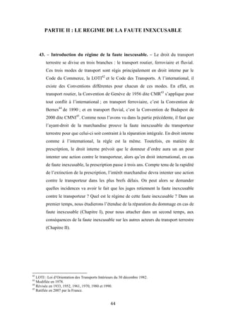 44
PARTIE II : LE REGIME DE LA FAUTE INEXCUSABLE
43. – Introduction du régime de la faute inexcusable. – Le droit du transport
terrestre se divise en trois branches : le transport routier, ferroviaire et fluvial.
Ces trois modes de transport sont régis principalement en droit interne par le
Code du Commerce, la LOTI42
et le Code des Transports. A l’international, il
existe des Conventions différentes pour chacun de ces modes. En effet, en
transport routier, la Convention de Genève de 1956 dite CMR43
s’applique pour
tout conflit à l’international ; en transport ferroviaire, c’est la Convention de
Bernes44
de 1890 ; et en transport fluvial, c’est la Convention de Budapest de
2000 dite CMNI45
. Comme nous l’avons vu dans la partie précédente, il faut que
l’ayant-droit de la marchandise prouve la faute inexcusable du transporteur
terrestre pour que celui-ci soit contraint à la réparation intégrale. En droit interne
comme à l’international, la règle est la même. Toutefois, en matière de
prescription, le droit interne prévoit que le donneur d’ordre aura un an pour
intenter une action contre le transporteur, alors qu’en droit international, en cas
de faute inexcusable, la prescription passe à trois ans. Compte tenu de la rapidité
de l’extinction de la prescription, l’intérêt marchandise devra intenter une action
contre le transporteur dans les plus brefs délais. On peut alors se demander
quelles incidences va avoir le fait que les juges retiennent la faute inexcusable
contre le transporteur ? Quel est le régime de cette faute inexcusable ? Dans un
premier temps, nous étudierons l’étendue de la réparation du dommage en cas de
faute inexcusable (Chapitre I), pour nous attacher dans un second temps, aux
conséquences de la faute inexcusable sur les autres acteurs du transport terrestre
(Chapitre II).
42
LOTI : Loi d’Orientation des Transports Intérieurs du 30 décembre 1982.
43
Modifiée en 1978.
44
Révisée en 1933, 1952, 1961, 1970, 1980 et 1990.
45
Ratifiée en 2007 par la France.
 