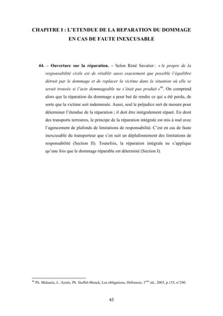 45
CHAPITRE I : L’ETENDUE DE LA REPARATION DU DOMMAGE
EN CAS DE FAUTE INEXCUSABLE
44. – Ouverture sur la réparation. – Selon René Savatier : « le propre de la
responsabilité civile est de rétablir aussi exactement que possible l’équilibre
détruit par le dommage et de replacer la victime dans la situation où elle se
serait trouvée si l’acte dommageable ne s’était pas produit »46
. On comprend
alors que la réparation du dommage a pour but de rendre ce qui a été perdu, de
sorte que la victime soit indemnisée. Aussi, seul le préjudice sert de mesure pour
déterminer l’étendue de la réparation ; il doit être intégralement réparé. En droit
des transports terrestres, le principe de la réparation intégrale est mis à mal avec
l’agencement de plafonds de limitations de responsabilité. C’est en cas de faute
inexcusable du transporteur que s’en suit un déplafonnement des limitations de
responsabilité (Section II). Toutefois, la réparation intégrale ne s’applique
qu’une fois que le dommage réparable est déterminé (Section I).
46
Ph. Malaurie, L. Aynès, Ph. Stoffel-Munck, Les obligations, Défrenois, 3ème
éd., 2003, p.135, n°240.
 
