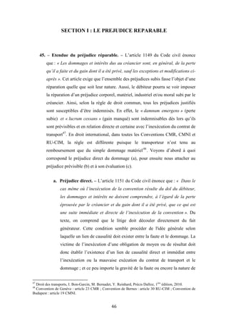 46
SECTION I : LE PREJUDICE REPARABLE
45. – Etendue du préjudice réparable. – L’article 1149 du Code civil énonce
que : « Les dommages et intérêts dus au créancier sont, en général, de la perte
qu’il a faite et du gain dont il a été privé, sauf les exceptions et modifications ci-
après ». Cet article exige que l’ensemble des préjudices subis fasse l’objet d’une
réparation quelle que soit leur nature. Aussi, le débiteur pourra se voir imposer
la réparation d’un préjudice corporel, matériel, industriel et/ou moral subi par le
créancier. Ainsi, selon la règle de droit commun, tous les préjudices justifiés
sont susceptibles d’être indemnisés. En effet, le « damnum emergens » (perte
subie) et « lucrum cessans » (gain manqué) sont indemnisables dès lors qu’ils
sont prévisibles et en relation directe et certaine avec l’inexécution du contrat de
transport47
. En droit international, dans toutes les Conventions CMR, CMNI et
RU-CIM, la règle est différente puisque le transporteur n’est tenu au
remboursement que du simple dommage matériel48
. Voyons d’abord à quoi
correspond le préjudice direct du dommage (a), pour ensuite nous attacher au
préjudice prévisible (b) et à son évaluation (c).
a. Préjudice direct. – L’article 1151 du Code civil énonce que : « Dans le
cas même où l’inexécution de la convention résulte du dol du débiteur,
les dommages et intérêts ne doivent comprendre, à l’égard de la perte
éprouvée par le créancier et du gain dont il a été privé, que ce qui est
une suite immédiate et directe de l’inexécution de la convention ». Du
texte, on comprend que le litige doit découler directement du fait
générateur. Cette condition semble procéder de l'idée générale selon
laquelle un lien de causalité doit exister entre la faute et le dommage. La
victime de l’inexécution d’une obligation de moyen ou de résultat doit
donc établir l’existence d’un lien de causalité direct et immédiat entre
l’inexécution ou la mauvaise exécution du contrat de transport et le
dommage ; et ce peu importe la gravité de la faute ou encore la nature de
47
Droit des transports, I. Bon-Garcin, M. Bernadet, Y. Reinhard, Précis Dalloz, 1ère
édition, 2010.
48
Convention de Genève : article 23 CMR ; Convention de Bernes : article 30 RU-CIM ; Convention de
Budapest : article 19 CMNI.
 