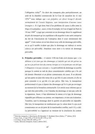 47
l’obligation violée49
. En droit des transports plus particulièrement, un
arrêt de la chambre commerciale de la Cour de cassation du 11 mai
197650
nous indique que « un préjudice est direct lorsqu’il découle
normalement de l’avarie litigieuse, sans interposition d’aucune cause
étrangère ». Il s’agit donc bien d’un problème de cause à effet entre le
litige et le préjudice ; aussi, à titre d’exemple, la Cour d’appel de Paris le
18 mai 198951
a jugé que consistait en un dommage direct le supplément
de prix de transport qu’un expéditeur a dû acquitter à une autre entreprise
du fait de l’inexécution de l’entreprise dont il avait initialement fait
appel52
. Cette notion est en lien direct avec celle de dommage prévisible,
en ce qu’il semble évident que plus le dommage est indirect et moins
celui-ci est prévisible. Attachons nous alors à la notion de dommage
prévisible.
b. Préjudice prévisible. – L’article 1150 du Code civil énonce que : « Le
débiteur n’est tenu que des dommages et intérêts qui ont été prévus ou
qu’on a pu prévoir lors du contrat, lorsque ce n’est point par son dol que
l’obligation n’est pas exécutée ». La prévisibilité du dommage se justifie
puisque le contrat ne naît de deux consentements valables que s’ils ont
été donnés librement et en pleine connaissance de cause. Il en découle
qu’une partie ne peut être tenue de ce qu’elle n’a pas consenti, et elle ne
peut consentir à ce qu’elle n’a pas prévu. Dès lors, le transporteur
professionnel n’a pas à réparer des dommages qu’il n’a pas pu envisager
au moment de la formation contractuelle. Cet article nous informe que ce
qui doit être prévisible, c’est l’étendue du dommage et non pas celle de
la réparation. Aussi, il faut déterminer la nature et le type de dommage
réparable par référence au contrat, son importance, et non son évaluation.
Toutefois, seul le dommage dont la quotité est prévisible est réparable.
Dès lors, le transporteur ne remboursera que la valeur dont il a pu avoir
connaissance en cas de perte de la marchandise confiée, sauf s’il y a dol.
La prévisibilité va s’apprécier au moment de la conclusion du contrat.
49
Droit des transports, I. Bon-Garcin, M. Bernadet, Y. Reinhard, Précis Dalloz, 1ère
édition, 2010.
50
Cass. Com., 11 mai 1976, n°75-10.152, BT 1976, p. 329.
51
CA Paris, 18 mai 1989, BT 1989, p. 577.
52
Lamy, Droit des transports, Tome I, édition 2012.
 