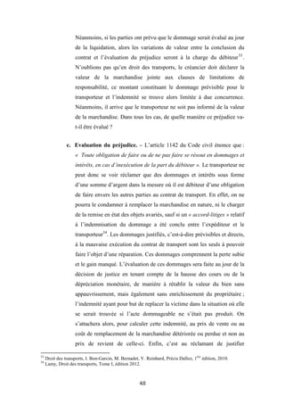 48
Néanmoins, si les parties ont prévu que le dommage serait évalué au jour
de la liquidation, alors les variations de valeur entre la conclusion du
contrat et l’évaluation du préjudice seront à la charge du débiteur53
.
N’oublions pas qu’en droit des transports, le créancier doit déclarer la
valeur de la marchandise jointe aux clauses de limitations de
responsabilité, ce montant constituant le dommage prévisible pour le
transporteur et l’indemnité se trouve alors limitée à due concurrence.
Néanmoins, il arrive que le transporteur ne soit pas informé de la valeur
de la marchandise. Dans tous les cas, de quelle manière ce préjudice va-
t-il être évalué ?
c. Evaluation du préjudice. – L’article 1142 du Code civil énonce que :
« Toute obligation de faire ou de ne pas faire se résout en dommages et
intérêts, en cas d’inexécution de la part du débiteur ». Le transporteur ne
peut donc se voir réclamer que des dommages et intérêts sous forme
d’une somme d’argent dans la mesure où il est débiteur d’une obligation
de faire envers les autres parties au contrat de transport. En effet, on ne
pourra le condamner à remplacer la marchandise en nature, ni le charger
de la remise en état des objets avariés, sauf si un « accord-litiges » relatif
à l’indemnisation du dommage a été conclu entre l’expéditeur et le
transporteur54
. Les dommages justifiés, c’est-à-dire prévisibles et directs,
à la mauvaise exécution du contrat de transport sont les seuls à pouvoir
faire l’objet d’une réparation. Ces dommages comprennent la perte subie
et le gain manqué. L’évaluation de ces dommages sera faite au jour de la
décision de justice en tenant compte de la hausse des cours ou de la
dépréciation monétaire, de manière à rétablir la valeur du bien sans
appauvrissement, mais également sans enrichissement du propriétaire ;
l’indemnité ayant pour but de replacer la victime dans la situation où elle
se serait trouvée si l’acte dommageable ne s’était pas produit. On
s’attachera alors, pour calculer cette indemnité, au prix de vente ou au
coût de remplacement de la marchandise détériorée ou perdue et non au
prix de revient de celle-ci. Enfin, c’est au réclamant de justifier
53
Droit des transports, I. Bon-Garcin, M. Bernadet, Y. Reinhard, Précis Dalloz, 1ère
édition, 2010.
54
Lamy, Droit des transports, Tome I, édition 2012.
 