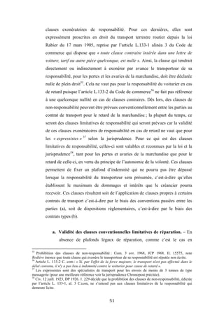 51
clauses exonératoires de responsabilité. Pour ces dernières, elles sont
expressément proscrites en droit du transport terrestre routier depuis la loi
Rabier du 17 mars 1905, reprise par l’article L.133-1 alinéa 3 du Code de
commerce qui dispose que « toute clause contraire insérée dans une lettre de
voiture, tarif ou autre pièce quelconque, est nulle ». Ainsi, la clause qui tendrait
directement ou indirectement à exonérer par avance le transporteur de sa
responsabilité, pour les pertes et les avaries de la marchandise, doit être déclarée
nulle de plein droit55
. Cela ne vaut pas pour la responsabilité du voiturier en cas
de retard puisque l’article L.133-2 du Code de commerce56
ne fait pas référence
à une quelconque nullité en cas de clauses contraires. Dès lors, des clauses de
non-responsabilité peuvent être prévues conventionnellement entre les parties au
contrat de transport pour le retard de la marchandise ; la plupart du temps, ce
seront des clauses limitatives de responsabilité qui seront prévues car la validité
de ces clauses exonératoires de responsabilité en cas de retard ne vaut que pour
les « expressistes » 57
selon la jurisprudence. Pour ce qui est des clauses
limitatives de responsabilité, celles-ci sont valables et reconnues par la loi et la
jurisprudence58
, tant pour les pertes et avaries de la marchandise que pour le
retard de celle-ci, en vertu du principe de l’autonomie de la volonté. Ces clauses
permettent de fixer un plafond d’indemnité qui ne pourra pas être dépassé
lorsque la responsabilité du transporteur sera présumée, c’est-à-dire qu’elles
établissent le maximum de dommages et intérêts que le créancier pourra
recevoir. Ces clauses résultent soit de l’application de clauses propres à certains
contrats de transport c’est-à-dire par le biais des conventions passées entre les
parties (a), soit de dispositions règlementaires, c’est-à-dire par le biais des
contrats types (b).
a. Validité des clauses conventionnelles limitatives de réparation. – En
absence de plafonds légaux de réparation, comme c’est le cas en
55
Prohibition des clauses de non-responsabilité : Com. 3 avr. 1968, JCP 1968. II. 15575, note
Rodière énonce que toute clause qui exonère le transporteur de sa responsabilité est réputée non écrite.
56
Article L. 133-2 C. com : « Si, par l'effet de la force majeure, le transport n'est pas effectué dans le
délai convenu, il n'y a pas lieu à indemnité contre le voiturier pour cause de retard ».
57
Les expressistes sont des spécialistes de transport pour les envois de moins de 3 tonnes de type
messagerie (pour une meilleure référence voir la jurisprudence Chronopost précitée).
58
Civ. 12 juill. 1923, DP 1926. 1. 229 décide que la prohibition des clauses de non-responsabilité, édictée
par l’article L. 133-1, al. 3 C.com, ne s’entend pas aux clauses limitatives de la responsabilité qui
demeure licite.
 