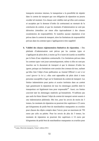 52
transports terrestres internes, le transporteur a la possibilité de stipuler
dans le contrat de transport que son obligation de réparation ne pourra
excéder tel montant. Ces clauses sont valables tant qu’elles sont connues
et acceptées par le donneur d’ordre (le contractant) au moment de la
conclusion du contrat, et que les montants d’indemnisation ne sont pas
dérisoires (interdites car sinon elles équivaudraient à des clauses
exonératoires de responsabilité). Si toutefois aucune stipulation n’est
prévue dans le contrat de transport, alors les limitations de responsabilité
prévues dans les contrats types s’appliqueront à titre supplétif.
b. Validité des clauses réglementaires limitatives de réparation. – Des
plafonds d’indemnisation sont prévus par les contrats types et
s’appliquent de plein droit, à moins qu’ils n’aient été écartés ou modifiés
par le biais d’une stipulation contractuelle. Ces limitations prévues dans
les contrats types vont jouer automatiquement, même si elles ne sont pas
inscrites sur le document de transport et que le donneur d’ordre les
ignore, puisque ces limitations sont censées être connues de tous, sachant
qu’elles font l’objet d’une publication au Journal Officiel (« nul n’est
censé ignorer la loi ») ; elles sont opposables de plein droit à toute
personne susceptible d’agir sur le fondement du contrat de transport. Les
limites indemnitaires pour pertes et avaries instituées dans un contrat
type garantissent la réparation de tous les dommages justifiés dont le
transporteur est légalement tenu pour responsable59
. Aussi, ces limites
couvrent tant les dommages matériels qu’immatériels. N’oublions pas
que seuls les biens faisant l’objet du contrat de transport seront soumis à
une indemnisation plafonnée. Dès lors, pour les envois de moins de 3
tonnes, les montants de réparation ne pourront être supérieurs à 23 euros
par kilogramme de poids brut de marchandises manquantes ou avariées
pour chacun des objets compris dans l’envoi, pour un maximum de 750
euros par colis ou palette. Pour les envois de plus de 3 tonnes, les
montants de réparation ne pourront être supérieurs à 14 euros par
kilogramme de poids brut de marchandises manquantes ou avariées pour
59
Lamy, Droit des transports, Tome I, édition 2012.
 