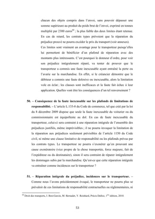 53
chacun des objets compris dans l’envoi, sans pouvoir dépasser une
somme supérieure au produit du poids brut de l’envoi, exprimé en tonnes
multiplié par 2300 euros60
; la plus faible des deux limites étant retenue.
En cas de retard, les contrats types prévoient que la réparation du
préjudice prouvé ne pourra excéder le prix du transport (voir annexes).
Ces limites sont vraiment un avantage pour le transporteur puisqu’elles
lui permettent de bénéficier d’un plafond de réparation avec des
montants plus intéressants. C’est pourquoi le donneur d’ordre, pour voir
son préjudice intégralement réparé, va tenter de prouver que le
transporteur a commis une faute inexcusable ayant entraîné la perte ou
l’avarie sur la marchandise. En effet, si le créancier démontre que le
débiteur a commis une faute dolosive ou inexcusable, alors la limitation
vole en éclat ; les clauses sont inefficaces et la faute fait échec à leur
application. Quelles vont être les conséquences d’un tel renversement ?
50. – Conséquence de la faute inexcusable sur les plafonds de limitations de
responsabilité. – L’article L.133-8 du Code de commerce, tel que créé par la loi
du 8 décembre 2009 dispose que seule la faute inexcusable du voiturier ou du
commissionnaire est équipollente au dol. En cas de faute inexcusable du
transporteur, celui-ci sera contraint à une réparation intégrale de l’ensemble des
préjudices justifiés, même imprévisibles ; il ne pourra invoquer la limitation de
la réparation aux préjudices seulement prévisibles de l’article 1150 du Code
civil, ni même une clause limitative de responsabilité ou les plafonds prévus par
les contrats types. Le transporteur ne pourra s’exonérer qu’en prouvant une
cause exonératoire (vice propre de la chose transportée, force majeure, fait de
l’expéditeur ou du destinataire), sinon il sera contraint de réparer intégralement
les dommages subis par la marchandise. Qu’est-ce que cette réparation intégrale
va entraîner comme incidences sur le transporteur ?
51. – Réparation intégrale du préjudice, incidences sur le transporteur. –
Comme nous l’avons précédemment évoqué, le transporteur ne pourra plus se
prévaloir de ces limitations de responsabilité contractuelles ou réglementaires, ni
60
Droit des transports, I. Bon-Garcin, M. Bernadet, Y. Reinhard, Précis Dalloz, 1ère
édition, 2010.
 