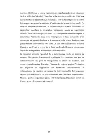 54
même du bénéfice de la simple réparation des préjudices prévisibles prévus par
l’article 1150 du Code civil. Toutefois, si la faute inexcusable fait échec aux
clauses limitatives de réparation, l’existence de celle-ci ne rend pas nul le contrat
de transport, permettant la continuité d’application de la prescription annale. En
droit des transports international, la reconnaissance de la faute inexcusable du
transporteur modifiera la prescription initialement annale en prescription
triennale. Aussi, on remarque que toutes ces conséquences sont néfastes pour le
transporteur. Néanmoins, nous avons remarqué que la faute inexcusable n’est
retenue par les juges du fond que si le donneur d’ordre prouve l’existence des
quatre éléments constitutifs de cette faute. Or, cela est beaucoup moins évident à
démontrer que l’était la preuve de la faute lourde précédemment retenue pour
faire échec à ces plafonds de limitations de responsabilité.
La réparation alimente l’essentiel de la jurisprudence rendue en matière de
transport. Elle constitue le domaine de prédilection des contentieux, tant pour les
commissionnaires que pour les transporteurs ou encore les assureurs. Elle
permet principalement de déterminer l’étendue des pertes et avaries, l’évaluation
des préjudices et l’application des limitations conventionnelles et
règlementaires. Le créancier va invoquer la faute inexcusable du transporteur
terrestre pour faire échec à ces plafonds comme nous l’avons vu précédemment.
Mais une question se pose : est-ce que cette faute inexcusable aura un impact sur
d’autres acteurs des transports terrestres ?
 