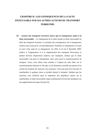 55
CHAPITRE II : LES CONSEQUENCES DE LA FAUTE
INEXCUSABLE SUR LES AUTRES ACTEURS DU TRANSPORT
TERRESTRE
52. – Acteurs des transports terrestres autres que le transporteur sujets à la
faute inexcusable. – Le changement de la faute lourde en faute inexcusable en
droit des transports terrestres va entraîner des conséquences sur le transporteur,
comme nous avons pu le voir précédemment. Toutefois, le transporteur n’est pas
le seul à être sujet de ce changement. En effet, la loi du 8 décembre 2009,
relative à l’organisation et à la régularisation des transports ferroviaires et
portant diverses dispositions relatives aux transports, énonce que la faute
inexcusable vaut pour le transporteur, mais aussi pour le commissionnaire de
transport. Aussi, nous allons nous attacher à l’impact de cette faute sur le
commissionnaire (Section I). De plus, il est fortement conseillé aux parties d’un
contrat de transport de souscrire une assurance. Cela aura pour but d’assurer la
marchandise si quelque chose se produit durant le transport. Sachant que les
assureurs sont sollicités pour la réparation des préjudices causés sur la
marchandise, la faute inexcusable risque certainement d’avoir des incidences sur
leur appréciation du risque (Section II).
 