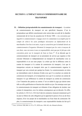 56
SECTION I : L’IMPACT SUR LE COMMISSIONNAIRE DE
TRANSPORT
53. – Définition jurisprudentielle du commissionnaire de transport. – La notion
de commissionnaire de transport est une spécificité française. C’est la
jurisprudence qui définit concrètement cette notion dans un arrêt de la chambre
commerciale de la Cour de cassation du 16 février 1988 : « La convention par
laquelle le commissionnaire s’engage envers le commettant à accomplir pour le
compte de celui-ci les actes juridiques nécessaires au déplacement de la
marchandise d’un lieu à un autre, et qui se caractérise par la latitude laissée au
commissionnaire d’organiser librement le transport par les voies et moyens de
son choix, sous son nom et sous sa responsabilité, ainsi que par le fait que cette
convention porte sur le transport de bout en bout »61
. Il en découle que le
commissionnaire de transport est un prestataire de service qui organise et fait
exécuter librement et indépendamment un transport de marchandise sous sa
responsabilité et en son nom propre. Le critère qui fait la différence entre le
contrat de transport et le contrat de commission de transport, c’est que le
transporteur exécute un transport alors que le commissionnaire organise le
transport qui sera exécuté par quelqu’un d’autre. Le commissionnaire est alors
un intermédiaire entre le donneur d’ordre avec qui il va conclure un contrat de
commission de transport, et le transporteur avec qui il va conclure un contrat de
transport. Ce qui différencie le contrat de transport au contrat de commission
c’est l’intention des parties au contrat. C’est en réalité le juge qui choisit entre
telle ou telle qualification en fonction des intérêts en jeu. On remarque aussi que
le commissionnaire de transport est tributaire d’une obligation de résultat, tout
comme le transporteur, avec les mêmes conséquences qui en découle. En effet,
les articles L.132-4 à L.132-6 du Code de commerce énoncent notamment qu’il
ne peut se libérer de cette obligation qu’en apportant la preuve d’un cas de force
majeure, d’un vice propre de la marchandise ou d’une faute du contractant. De
plus, le commissionnaire de transport a une responsabilité étendue du fait qu’il
61
Com., 16 février 1988, Bull. civ. IV, n°75 ; RTD com. 1988. 682, obs. Hémard et Bouloc.
 