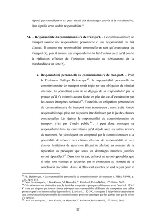 57
répond personnellement et pour autrui des dommages causés à la marchandise.
Que signifie cette double responsabilité ?
54. – Responsabilité du commissionnaire de transport. – Le commissionnaire de
transport assume une responsabilité personnelle et une responsabilité du fait
d’autrui. Il assume une responsabilité personnelle en tant qu’organisateur du
transport (a), puis il assume une responsabilité du fait d’autrui en ce qu’il confie
la réalisation effective de l’opération nécessaire au déplacement de la
marchandise à un tiers (b).
a. Responsabilité personnelle du commissionnaire de transport. – Pour
le Professeur Philippe Delebecque62
, la responsabilité personnelle du
commissionnaire de transport serait régie par une obligation de résultat
atténuée, lui permettant ainsi de se dégager de sa responsabilité par la
preuve qu’il n’a commis aucune faute, en plus des cas d’exonération par
les causes étrangères habituelle63
. Toutefois, les obligations personnelles
du commissionnaire de transport sont nombreuses ; aussi, cette lourde
responsabilité qui pèse sur lui pourra être diminuée par le jeu des clauses
contractuelles. Le régime de responsabilité du commissionnaire de
transport n’est pas d’ordre public 64
, il peut donc aménager sa
responsabilité dans les conventions qu’il stipule avec les autres acteurs
du transport. Par conséquent, on comprend que le commissionnaire a la
possibilité de recourir aux clauses élusives de responsabilité et aux
clauses limitatives de réparation (fixant un plafond au montant de la
réparation ou prévoyant que seuls les dommages matériels justifiés
seront réparables)65
. Dans tous les cas, celles-ci ne seront opposables que
si elles sont connues et acceptées par le contractant au moment de la
conclusion du contrat. Aussi, si elles sont valables, le seul moyen pour le
62
Ph. Delebecque, « La responsabilité personnelle du commissionnaire de transport », RJDA 3/1996, p.
220, Spéc. n°8.
63
Droit des transports, I. Bon-Garcin, M. Bernadet, Y. Reinhard, Précis Dalloz, 1ère
édition, 2010.
64
Cela démontre une distinction avec le droit des transports et plus particulièrement avec l’article L.133-1
C. com qui dispose que toutes clauses prévoyant une responsabilité différente du transporteur que celles
permises par la loi seront nulles de plein droit. L’article L. 132-5 C. com quant à lui prévoit expressément
que la responsabilité personnelle du commissionnaire peut être aménagée par les parties sans que la loi ne
s’y oppose.
65
Droit des transports, I. Bon-Garcin, M. Bernadet, Y. Reinhard, Précis Dalloz, 1ère
édition, 2010.
 