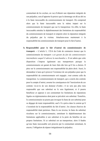 58
commettant de les exclure, en vue d’obtenir une réparation intégrale de
son préjudice, sera d’apporter la preuve que le dommage est dû au dol ou
à la faute inexcusable du commissionnaire de transport. On comprend
alors que la faute inexcusable aura le même impact sur le
commissionnaire de transport que sur le transporteur. En effet, la faute
inexcusable entraîne le déplafonnement des limitations de responsabilité
du commissionnaire de transport et emporte alors la réparation intégrale
du préjudice par la victime. Attachons-nous maintenant à la
responsabilité du commissionnaire de transport pour le fait d’autrui.
b. Responsabilité pour le fait d’autrui du commissionnaire de
transport. – L’article L. 132-6 du Code de commerce énonce que le
commissionnaire de transport « est garant du fait du commissionnaire
intermédiaire auquel il adresse la marchandise ». Il est admis que cette
disposition s’impose également aux transporteurs puisque le
commissionnaire est garant de leurs faits dès lors qu’il les a choisis. Il
pèse sur le commissionnaire une responsabilité de plein droit. Aussi, le
demandeur n’aura qu’à prouver l’existence de son préjudice pour que la
responsabilité du commissionnaire soit engagée ; tout comme celle du
transporteur. Le commissionnaire de transport, qui a conclu des contrats
pour le compte d’autrui, assume les conséquences de l’inexécution de ces
contrats vis-à-vis de son donneur d’ordre ; il ne sera pas plus tenu
responsable que son substitué ne le sera légalement, et il pourra
bénéficier et opposer à son commettant les limitations de réparations
légales ou règlementaires dont peut se prévaloir son substitué. Toutefois,
le commissionnaire ne pourra pas invoquer la faute de son substitué pour
se dégager de toute responsabilité, sauf s’il a prévu dans le contrat qu’il
s’exonérait de la responsabilité du fait d’autrui ; les clauses élusives de
responsabilité étant permises. Dans le cas inverse, la faute du substitué
ricochera sur le commissionnaire, entraînant le déplafonnement des
limitations applicables à son substitué et la perte du bénéfice de ses
propres limitations. Si ce substitué est un transporteur, alors il faudra
qu’une faute inexcusable soit prouvée par le commettant entraînant, là
encore, l’obligation de réparer intégralement le préjudice.
 